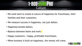Culture
• We work hard to create A culture of happiness for franchisees, their
families and their customers.
• We measure success in happiness, not just dollars.
• Happiness breeds dollars.
• Balance between home and work.
• Happy customers = happy, profitable franchisees.
• When business is built on happiness, the money will come.
 