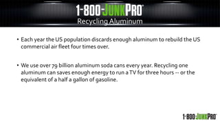 • Each year the US population discards enough aluminum to rebuild the US
commercial air fleet four times over.
• We use over 79 billion aluminum soda cans every year. Recycling one
aluminum can saves enough energy to run aTV for three hours -- or the
equivalent of a half a gallon of gasoline.
RecyclingAluminum
 