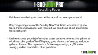 • Rainforests are being cut down at the rate of 100 acres per minute!
• Recycling a single run of the Sunday NewYorkTimes would save 75,000
trees. If all our newspaper was recycled, we could save about 250 million
trees each year!
• Each ton (2,000 pounds) of recycled paper can save 17 trees, 380 gallons of
oil, three cubic yards of landfill space, 4000 kilowatts of energy, and 7000
gallons of water.This represents a 64% energy savings, a 58% water
savings, and 60 pounds less of air pollution!
Recycling Paper
 