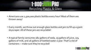 • Americans use 2,500,000 plastic bottles every hour! Most of them are
thrown away!
• Every month, we throw out enough glass bottles and jars to fill up a giant
skyscraper.All of these jars are recyclable!
• A typical family consumes 182 gallons of soda, 29 gallons of juice, 104
gallons of milk, and 26 gallons of bottled water a year.That's a lot of
containers -- make sure they're recycled!
Recycling Plastic & Glass
 