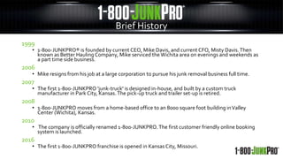 Brief History
1999
• 1-800-JUNKPRO® is founded by current CEO, Mike Davis, and current CFO, Misty Davis.Then
known as Better Hauling Company, Mike serviced theWichita area on evenings and weekends as
a part time side business.
2006
• Mike resigns from his job at a large corporation to pursue his junk removal business full time.
2007
• The first 1-800-JUNKPRO 'junk-truck' is designed in-house, and built by a custom truck
manufacturer in Park City, Kansas.The pick-up truck and trailer set-up is retired.
2008
• 1-800-JUNKPRO moves from a home-based office to an 8000 square foot building inValley
Center (Wichita), Kansas.
2010
• The company is officially renamed 1-800-JUNKPRO.The first customer friendly online booking
system is launched.
2016
• The first 1-800-JUNKPRO franchise is opened in Kansas City, Missouri.
 
