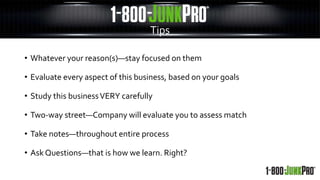 • Whatever your reason(s)—stay focused on them
• Evaluate every aspect of this business, based on your goals
• Study this businessVERY carefully
• Two-way street—Company will evaluate you to assess match
• Take notes—throughout entire process
• Ask Questions—that is how we learn. Right?
Tips
 