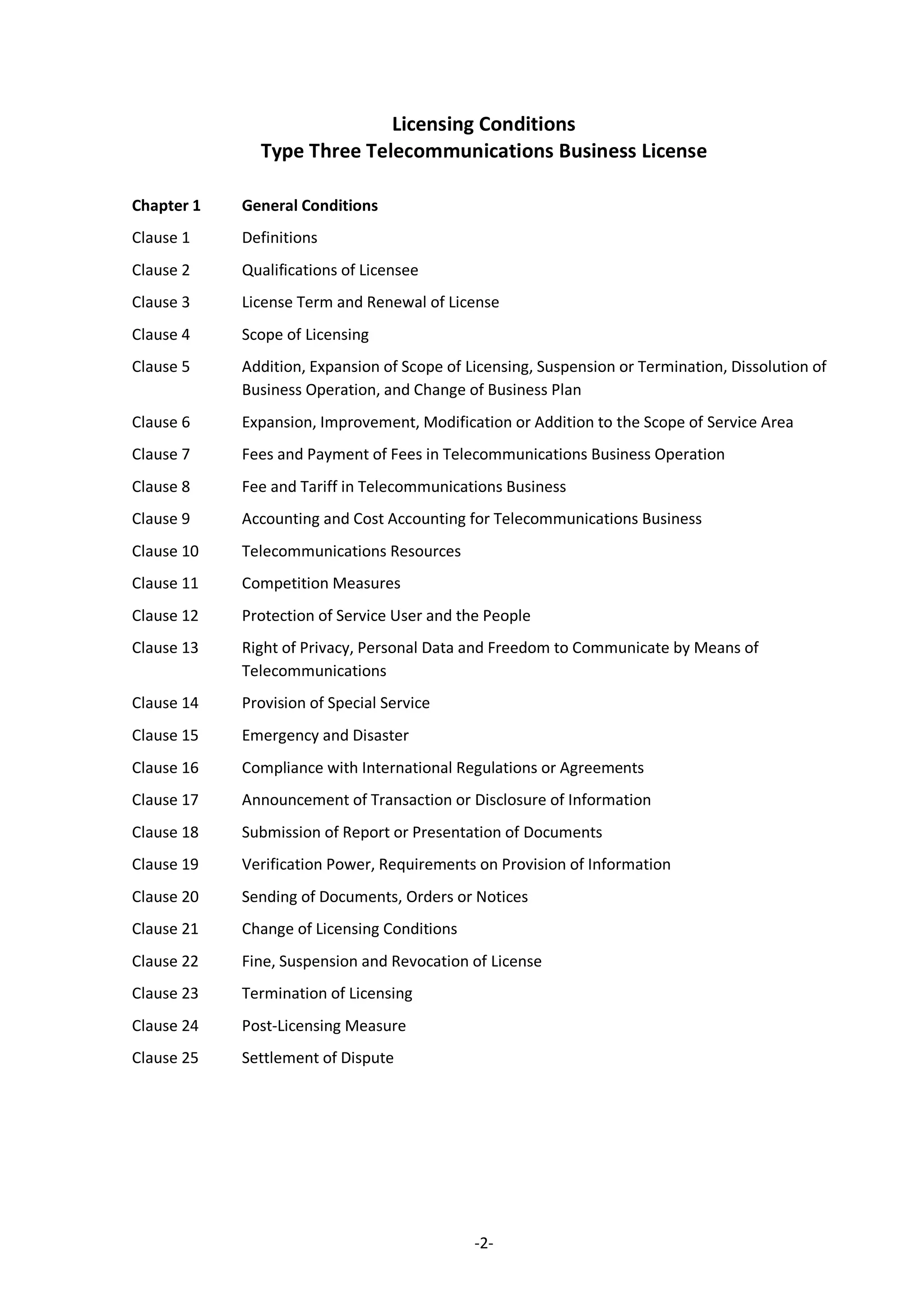 -2-
Licensing Conditions
Type Three Telecommunications Business License
Chapter 1 General Conditions
Clause 1 Definitions
Clause 2 Qualifications of Licensee
Clause 3 License Term and Renewal of License
Clause 4 Scope of Licensing
Clause 5 Addition, Expansion of Scope of Licensing, Suspension or Termination, Dissolution of
Business Operation, and Change of Business Plan
Clause 6 Expansion, Improvement, Modification or Addition to the Scope of Service Area
Clause 7 Fees and Payment of Fees in Telecommunications Business Operation
Clause 8 Fee and Tariff in Telecommunications Business
Clause 9 Accounting and Cost Accounting for Telecommunications Business
Clause 10 Telecommunications Resources
Clause 11 Competition Measures
Clause 12 Protection of Service User and the People
Clause 13 Right of Privacy, Personal Data and Freedom to Communicate by Means of
Telecommunications
Clause 14 Provision of Special Service
Clause 15 Emergency and Disaster
Clause 16 Compliance with International Regulations or Agreements
Clause 17 Announcement of Transaction or Disclosure of Information
Clause 18 Submission of Report or Presentation of Documents
Clause 19 Verification Power, Requirements on Provision of Information
Clause 20 Sending of Documents, Orders or Notices
Clause 21 Change of Licensing Conditions
Clause 22 Fine, Suspension and Revocation of License
Clause 23 Termination of Licensing
Clause 24 Post-Licensing Measure
Clause 25 Settlement of Dispute
 