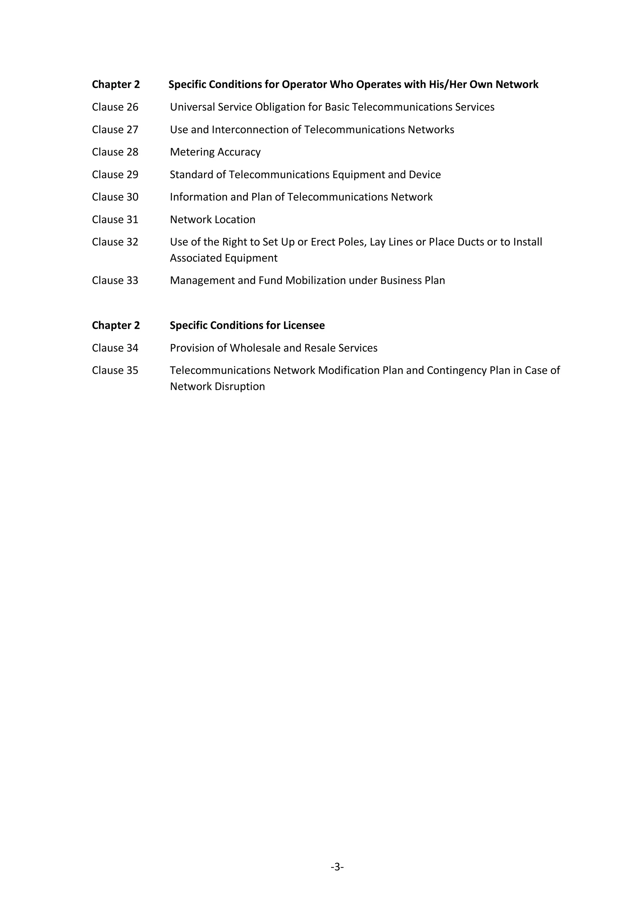 -3-
Chapter 2 Specific Conditions for Operator Who Operates with His/Her Own Network
Clause 26 Universal Service Obligation for Basic Telecommunications Services
Clause 27 Use and Interconnection of Telecommunications Networks
Clause 28 Metering Accuracy
Clause 29 Standard of Telecommunications Equipment and Device
Clause 30 Information and Plan of Telecommunications Network
Clause 31 Network Location
Clause 32 Use of the Right to Set Up or Erect Poles, Lay Lines or Place Ducts or to Install
Associated Equipment
Clause 33 Management and Fund Mobilization under Business Plan
Chapter 2 Specific Conditions for Licensee
Clause 34 Provision of Wholesale and Resale Services
Clause 35 Telecommunications Network Modification Plan and Contingency Plan in Case of
Network Disruption
 