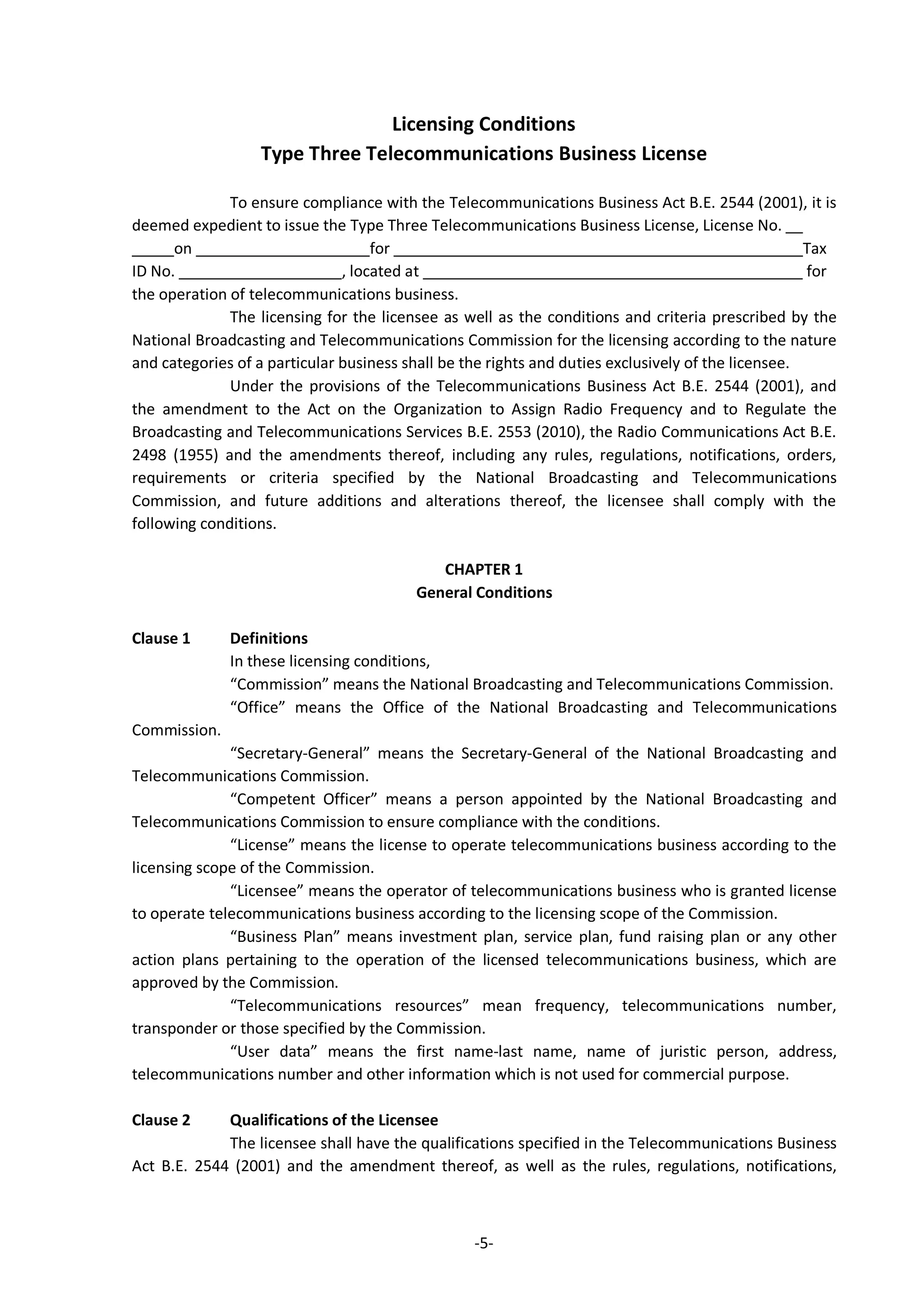 -5-
Licensing Conditions
Type Three Telecommunications Business License
To ensure compliance with the Telecommunications Business Act B.E. 2544 (2001), it is
deemed expedient to issue the Type Three Telecommunications Business License, License No.
on for Tax
ID No. , located at for
the operation of telecommunications business.
The licensing for the licensee as well as the conditions and criteria prescribed by the
National Broadcasting and Telecommunications Commission for the licensing according to the nature
and categories of a particular business shall be the rights and duties exclusively of the licensee.
Under the provisions of the Telecommunications Business Act B.E. 2544 (2001), and
the amendment to the Act on the Organization to Assign Radio Frequency and to Regulate the
Broadcasting and Telecommunications Services B.E. 2553 (2010), the Radio Communications Act B.E.
2498 (1955) and the amendments thereof, including any rules, regulations, notifications, orders,
requirements or criteria specified by the National Broadcasting and Telecommunications
Commission, and future additions and alterations thereof, the licensee shall comply with the
following conditions.
CHAPTER 1
General Conditions
Clause 1 Definitions
In these licensing conditions,
“Commission” means the National Broadcasting and Telecommunications Commission.
“Office” means the Office of the National Broadcasting and Telecommunications
Commission.
“Secretary-General” means the Secretary-General of the National Broadcasting and
Telecommunications Commission.
“Competent Officer” means a person appointed by the National Broadcasting and
Telecommunications Commission to ensure compliance with the conditions.
“License” means the license to operate telecommunications business according to the
licensing scope of the Commission.
“Licensee” means the operator of telecommunications business who is granted license
to operate telecommunications business according to the licensing scope of the Commission.
“Business Plan” means investment plan, service plan, fund raising plan or any other
action plans pertaining to the operation of the licensed telecommunications business, which are
approved by the Commission.
“Telecommunications resources” mean frequency, telecommunications number,
transponder or those specified by the Commission.
“User data” means the first name-last name, name of juristic person, address,
telecommunications number and other information which is not used for commercial purpose.
Clause 2 Qualifications of the Licensee
The licensee shall have the qualifications specified in the Telecommunications Business
Act B.E. 2544 (2001) and the amendment thereof, as well as the rules, regulations, notifications,
 
