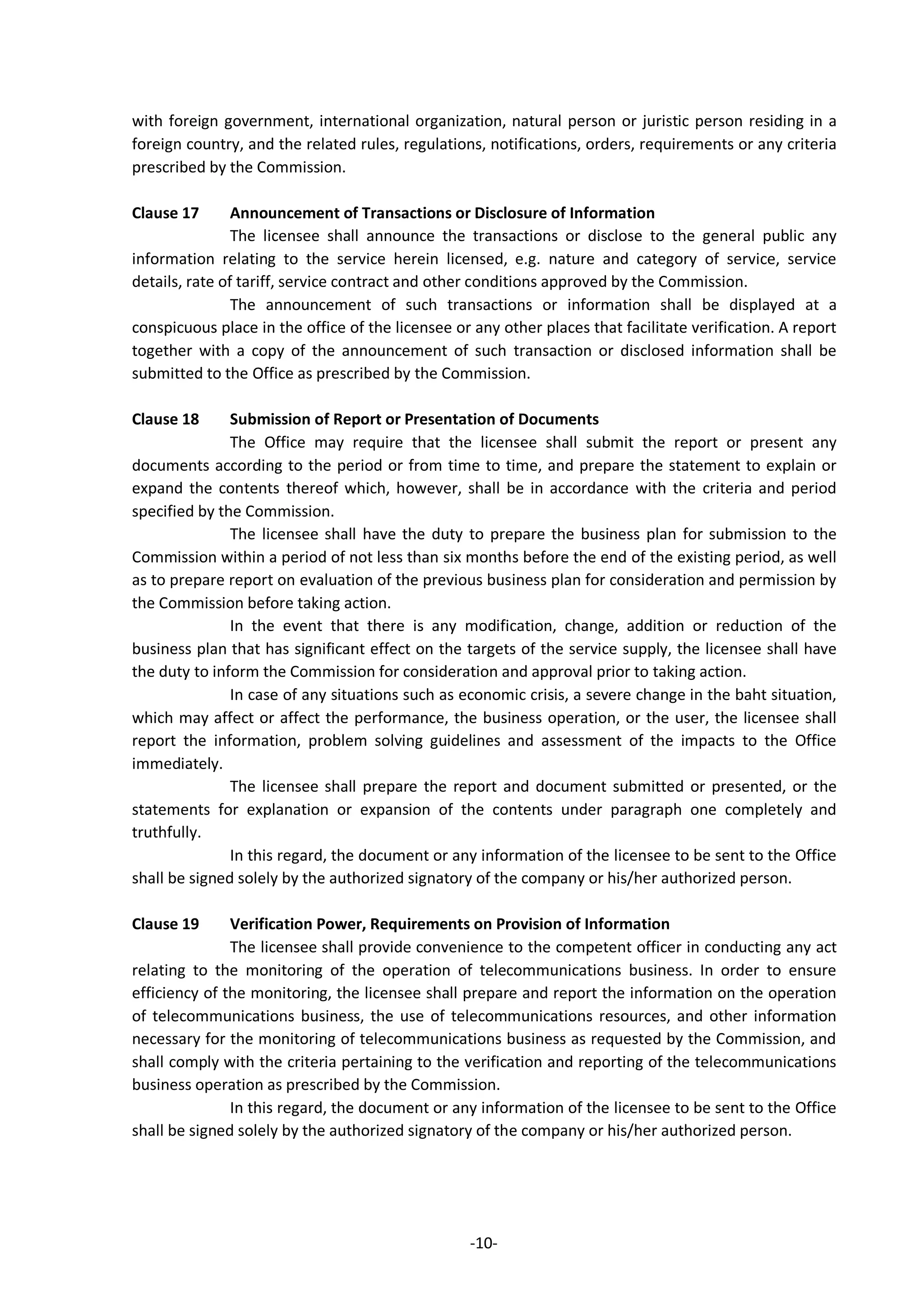 -10-
with foreign government, international organization, natural person or juristic person residing in a
foreign country, and the related rules, regulations, notifications, orders, requirements or any criteria
prescribed by the Commission.
Clause 17 Announcement of Transactions or Disclosure of Information
The licensee shall announce the transactions or disclose to the general public any
information relating to the service herein licensed, e.g. nature and category of service, service
details, rate of tariff, service contract and other conditions approved by the Commission.
The announcement of such transactions or information shall be displayed at a
conspicuous place in the office of the licensee or any other places that facilitate verification. A report
together with a copy of the announcement of such transaction or disclosed information shall be
submitted to the Office as prescribed by the Commission.
Clause 18 Submission of Report or Presentation of Documents
The Office may require that the licensee shall submit the report or present any
documents according to the period or from time to time, and prepare the statement to explain or
expand the contents thereof which, however, shall be in accordance with the criteria and period
specified by the Commission.
The licensee shall have the duty to prepare the business plan for submission to the
Commission within a period of not less than six months before the end of the existing period, as well
as to prepare report on evaluation of the previous business plan for consideration and permission by
the Commission before taking action.
In the event that there is any modification, change, addition or reduction of the
business plan that has significant effect on the targets of the service supply, the licensee shall have
the duty to inform the Commission for consideration and approval prior to taking action.
In case of any situations such as economic crisis, a severe change in the baht situation,
which may affect or affect the performance, the business operation, or the user, the licensee shall
report the information, problem solving guidelines and assessment of the impacts to the Office
immediately.
The licensee shall prepare the report and document submitted or presented, or the
statements for explanation or expansion of the contents under paragraph one completely and
truthfully.
In this regard, the document or any information of the licensee to be sent to the Office
shall be signed solely by the authorized signatory of the company or his/her authorized person.
Clause 19 Verification Power, Requirements on Provision of Information
The licensee shall provide convenience to the competent officer in conducting any act
relating to the monitoring of the operation of telecommunications business. In order to ensure
efficiency of the monitoring, the licensee shall prepare and report the information on the operation
of telecommunications business, the use of telecommunications resources, and other information
necessary for the monitoring of telecommunications business as requested by the Commission, and
shall comply with the criteria pertaining to the verification and reporting of the telecommunications
business operation as prescribed by the Commission.
In this regard, the document or any information of the licensee to be sent to the Office
shall be signed solely by the authorized signatory of the company or his/her authorized person.
 