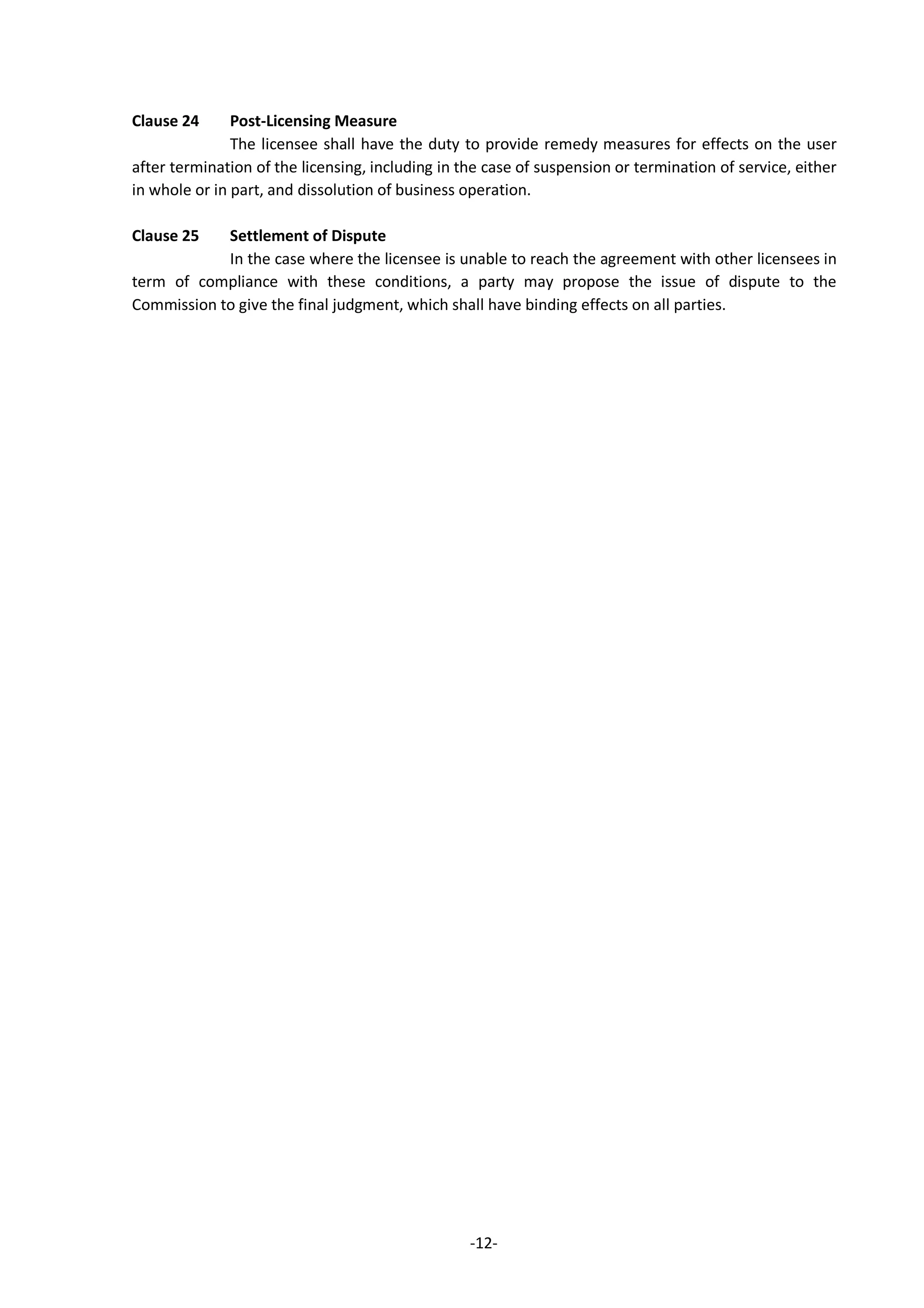 -12-
Clause 24 Post-Licensing Measure
The licensee shall have the duty to provide remedy measures for effects on the user
after termination of the licensing, including in the case of suspension or termination of service, either
in whole or in part, and dissolution of business operation.
Clause 25 Settlement of Dispute
In the case where the licensee is unable to reach the agreement with other licensees in
term of compliance with these conditions, a party may propose the issue of dispute to the
Commission to give the final judgment, which shall have binding effects on all parties.
 