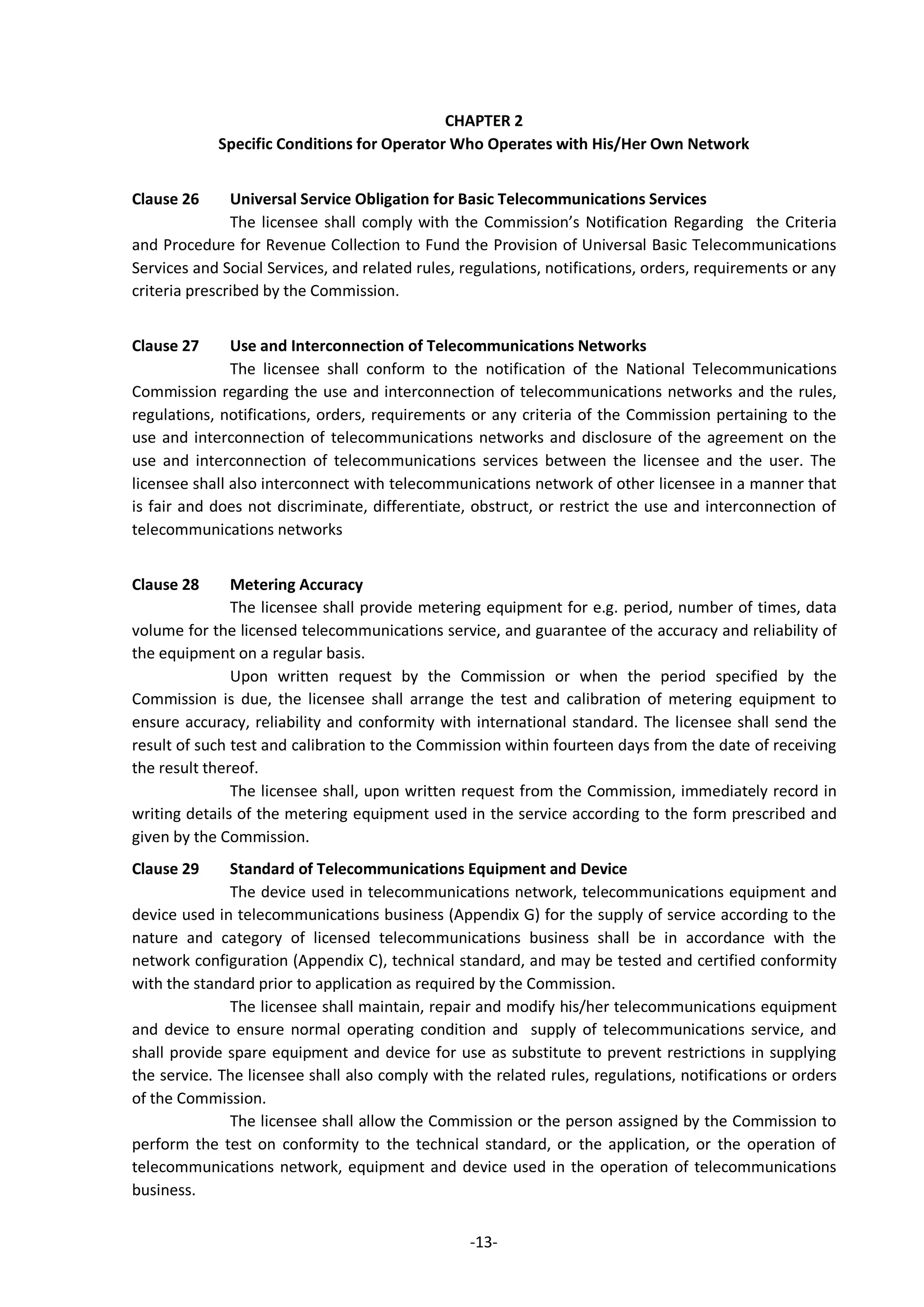 -13-
CHAPTER 2
Specific Conditions for Operator Who Operates with His/Her Own Network
Clause 26 Universal Service Obligation for Basic Telecommunications Services
The licensee shall comply with the Commission’s Notification Regarding the Criteria
and Procedure for Revenue Collection to Fund the Provision of Universal Basic Telecommunications
Services and Social Services, and related rules, regulations, notifications, orders, requirements or any
criteria prescribed by the Commission.
Clause 27 Use and Interconnection of Telecommunications Networks
The licensee shall conform to the notification of the National Telecommunications
Commission regarding the use and interconnection of telecommunications networks and the rules,
regulations, notifications, orders, requirements or any criteria of the Commission pertaining to the
use and interconnection of telecommunications networks and disclosure of the agreement on the
use and interconnection of telecommunications services between the licensee and the user. The
licensee shall also interconnect with telecommunications network of other licensee in a manner that
is fair and does not discriminate, differentiate, obstruct, or restrict the use and interconnection of
telecommunications networks
Clause 28 Metering Accuracy
The licensee shall provide metering equipment for e.g. period, number of times, data
volume for the licensed telecommunications service, and guarantee of the accuracy and reliability of
the equipment on a regular basis.
Upon written request by the Commission or when the period specified by the
Commission is due, the licensee shall arrange the test and calibration of metering equipment to
ensure accuracy, reliability and conformity with international standard. The licensee shall send the
result of such test and calibration to the Commission within fourteen days from the date of receiving
the result thereof.
The licensee shall, upon written request from the Commission, immediately record in
writing details of the metering equipment used in the service according to the form prescribed and
given by the Commission.
Clause 29 Standard of Telecommunications Equipment and Device
The device used in telecommunications network, telecommunications equipment and
device used in telecommunications business (Appendix G) for the supply of service according to the
nature and category of licensed telecommunications business shall be in accordance with the
network configuration (Appendix C), technical standard, and may be tested and certified conformity
with the standard prior to application as required by the Commission.
The licensee shall maintain, repair and modify his/her telecommunications equipment
and device to ensure normal operating condition and supply of telecommunications service, and
shall provide spare equipment and device for use as substitute to prevent restrictions in supplying
the service. The licensee shall also comply with the related rules, regulations, notifications or orders
of the Commission.
The licensee shall allow the Commission or the person assigned by the Commission to
perform the test on conformity to the technical standard, or the application, or the operation of
telecommunications network, equipment and device used in the operation of telecommunications
business.
 