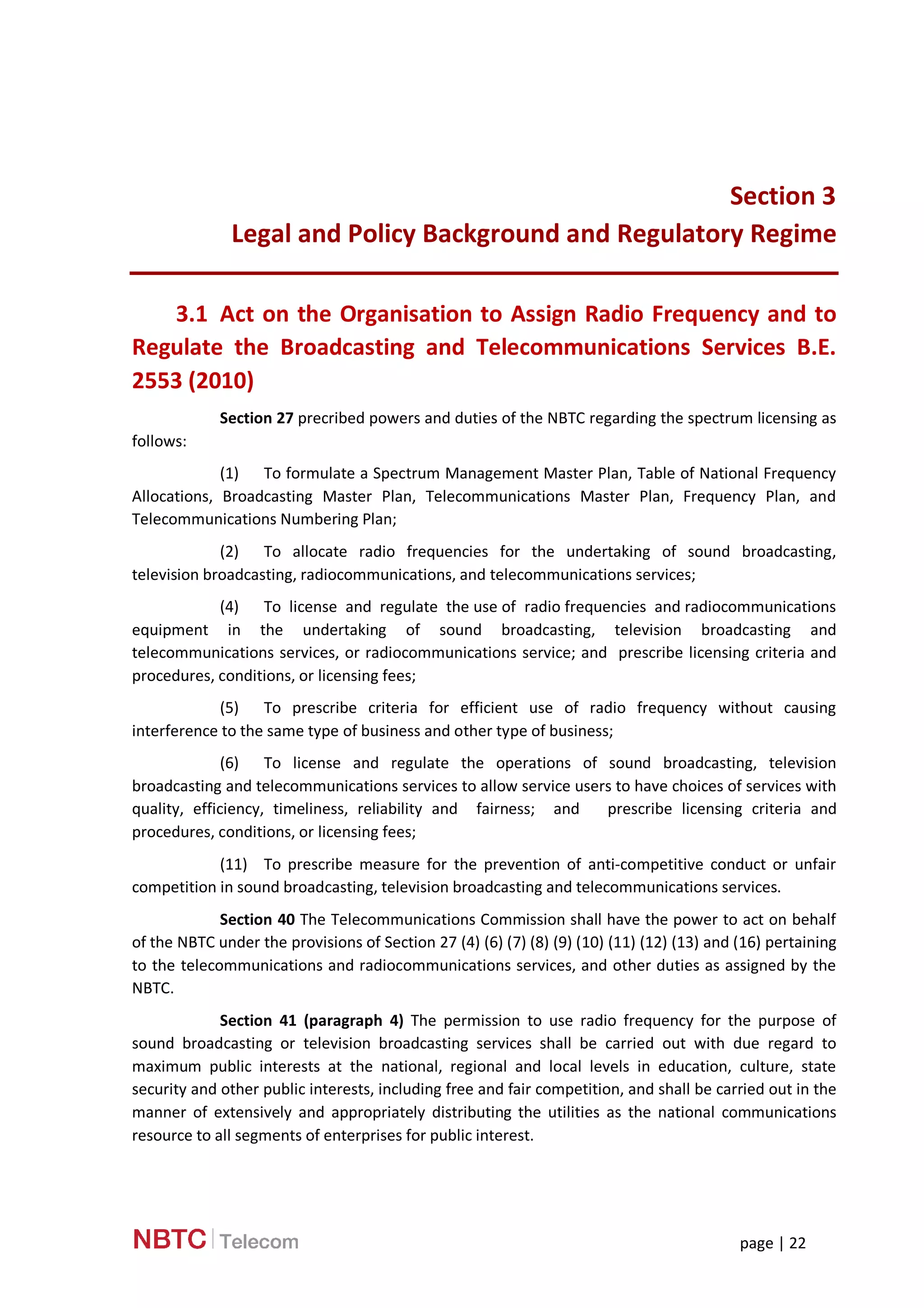 page | 22
Section 3
Legal and Policy Background and Regulatory Regime
3.1 Act on the Organisation to Assign Radio Frequency and to
Regulate the Broadcasting and Telecommunications Services B.E.
2553 (2010)
Section 27 precribed powers and duties of the NBTC regarding the spectrum licensing as
follows:
(1) To formulate a Spectrum Management Master Plan, Table of National Frequency
Allocations, Broadcasting Master Plan, Telecommunications Master Plan, Frequency Plan, and
Telecommunications Numbering Plan;
(2) To allocate radio frequencies for the undertaking of sound broadcasting,
television broadcasting, radiocommunications, and telecommunications services;
(4) To license and regulate the use of radio frequencies and radiocommunications
equipment in the undertaking of sound broadcasting, television broadcasting and
telecommunications services, or radiocommunications service; and prescribe licensing criteria and
procedures, conditions, or licensing fees;
(5) To prescribe criteria for efficient use of radio frequency without causing
interference to the same type of business and other type of business;
(6) To license and regulate the operations of sound broadcasting, television
broadcasting and telecommunications services to allow service users to have choices of services with
quality, efficiency, timeliness, reliability and fairness; and prescribe licensing criteria and
procedures, conditions, or licensing fees;
(11) To prescribe measure for the prevention of anti-competitive conduct or unfair
competition in sound broadcasting, television broadcasting and telecommunications services.
Section 40 The Telecommunications Commission shall have the power to act on behalf
of the NBTC under the provisions of Section 27 (4) (6) (7) (8) (9) (10) (11) (12) (13) and (16) pertaining
to the telecommunications and radiocommunications services, and other duties as assigned by the
NBTC.
Section 41 (paragraph 4) The permission to use radio frequency for the purpose of
sound broadcasting or television broadcasting services shall be carried out with due regard to
maximum public interests at the national, regional and local levels in education, culture, state
security and other public interests, including free and fair competition, and shall be carried out in the
manner of extensively and appropriately distributing the utilities as the national communications
resource to all segments of enterprises for public interest.
 