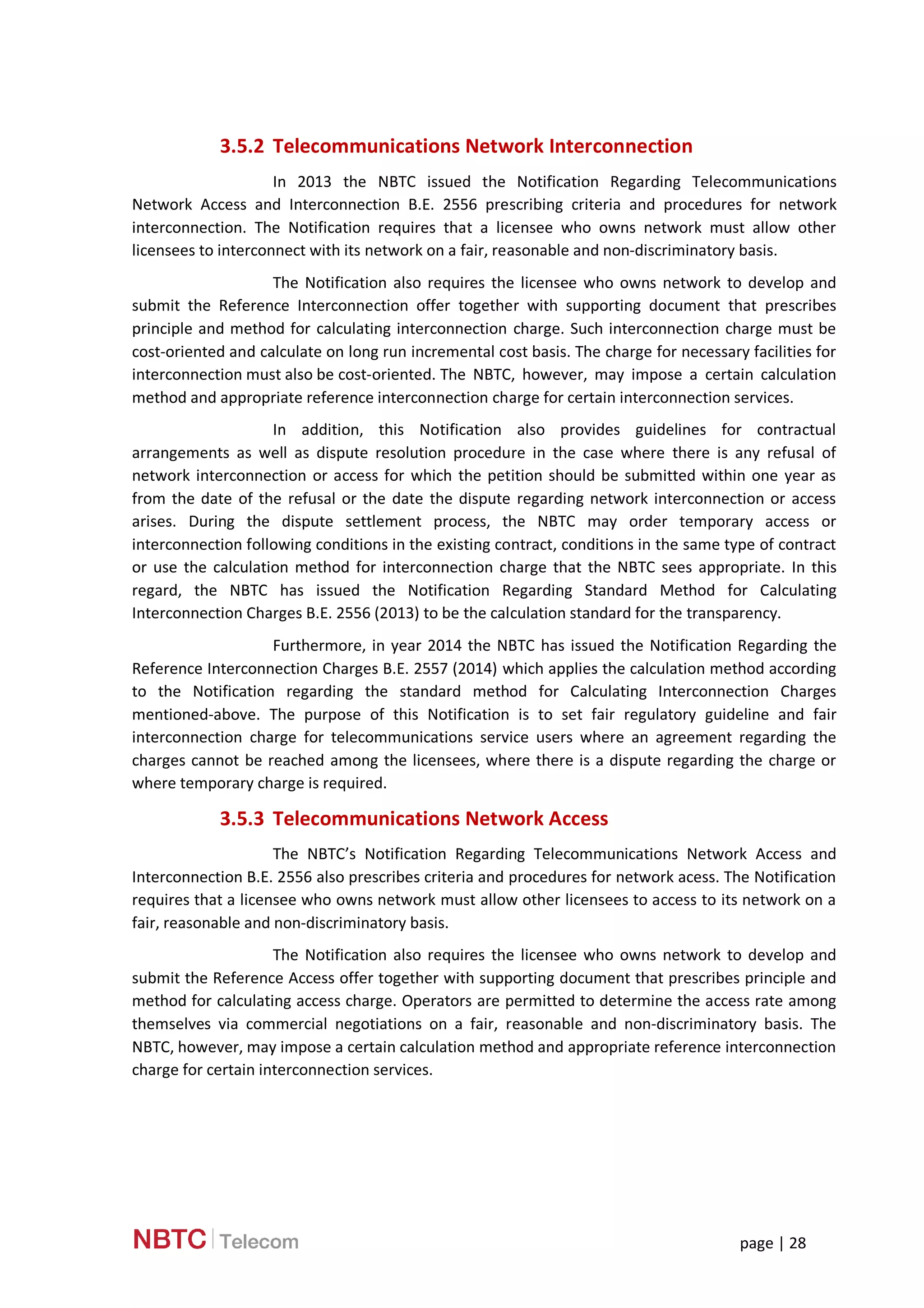 page | 28
3.5.2 Telecommunications Network Interconnection
In 2013 the NBTC issued the Notification Regarding Telecommunications
Network Access and Interconnection B.E. 2556 prescribing criteria and procedures for network
interconnection. The Notification requires that a licensee who owns network must allow other
licensees to interconnect with its network on a fair, reasonable and non-discriminatory basis.
The Notification also requires the licensee who owns network to develop and
submit the Reference Interconnection offer together with supporting document that prescribes
principle and method for calculating interconnection charge. Such interconnection charge must be
cost-oriented and calculate on long run incremental cost basis. The charge for necessary facilities for
interconnection must also be cost-oriented. The NBTC, however, may impose a certain calculation
method and appropriate reference interconnection charge for certain interconnection services.
In addition, this Notification also provides guidelines for contractual
arrangements as well as dispute resolution procedure in the case where there is any refusal of
network interconnection or access for which the petition should be submitted within one year as
from the date of the refusal or the date the dispute regarding network interconnection or access
arises. During the dispute settlement process, the NBTC may order temporary access or
interconnection following conditions in the existing contract, conditions in the same type of contract
or use the calculation method for interconnection charge that the NBTC sees appropriate. In this
regard, the NBTC has issued the Notification Regarding Standard Method for Calculating
Interconnection Charges B.E. 2556 (2013) to be the calculation standard for the transparency.
Furthermore, in year 2014 the NBTC has issued the Notification Regarding the
Reference Interconnection Charges B.E. 2557 (2014) which applies the calculation method according
to the Notification regarding the standard method for Calculating Interconnection Charges
mentioned-above. The purpose of this Notification is to set fair regulatory guideline and fair
interconnection charge for telecommunications service users where an agreement regarding the
charges cannot be reached among the licensees, where there is a dispute regarding the charge or
where temporary charge is required.
3.5.3 Telecommunications Network Access
The NBTC’s Notification Regarding Telecommunications Network Access and
Interconnection B.E. 2556 also prescribes criteria and procedures for network acess. The Notification
requires that a licensee who owns network must allow other licensees to access to its network on a
fair, reasonable and non-discriminatory basis.
The Notification also requires the licensee who owns network to develop and
submit the Reference Access offer together with supporting document that prescribes principle and
method for calculating access charge. Operators are permitted to determine the access rate among
themselves via commercial negotiations on a fair, reasonable and non-discriminatory basis. The
NBTC, however, may impose a certain calculation method and appropriate reference interconnection
charge for certain interconnection services.
 