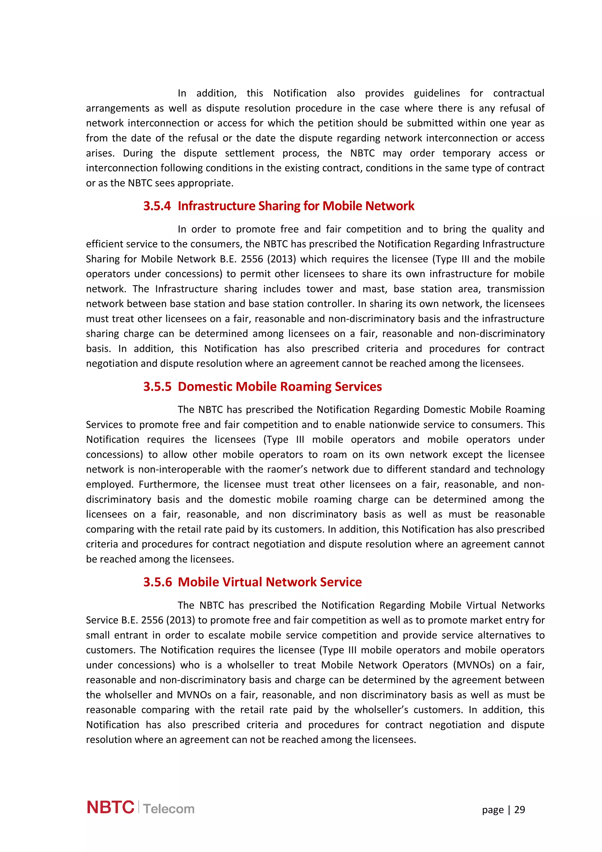 page | 29
In addition, this Notification also provides guidelines for contractual
arrangements as well as dispute resolution procedure in the case where there is any refusal of
network interconnection or access for which the petition should be submitted within one year as
from the date of the refusal or the date the dispute regarding network interconnection or access
arises. During the dispute settlement process, the NBTC may order temporary access or
interconnection following conditions in the existing contract, conditions in the same type of contract
or as the NBTC sees appropriate.
3.5.4 Infrastructure Sharing for Mobile Network
In order to promote free and fair competition and to bring the quality and
efficient service to the consumers, the NBTC has prescribed the Notification Regarding Infrastructure
Sharing for Mobile Network B.E. 2556 (2013) which requires the licensee (Type III and the mobile
operators under concessions) to permit other licensees to share its own infrastructure for mobile
network. The Infrastructure sharing includes tower and mast, base station area, transmission
network between base station and base station controller. In sharing its own network, the licensees
must treat other licensees on a fair, reasonable and non-discriminatory basis and the infrastructure
sharing charge can be determined among licensees on a fair, reasonable and non-discriminatory
basis. In addition, this Notification has also prescribed criteria and procedures for contract
negotiation and dispute resolution where an agreement cannot be reached among the licensees.
3.5.5 Domestic Mobile Roaming Services
The NBTC has prescribed the Notification Regarding Domestic Mobile Roaming
Services to promote free and fair competition and to enable nationwide service to consumers. This
Notification requires the licensees (Type III mobile operators and mobile operators under
concessions) to allow other mobile operators to roam on its own network except the licensee
network is non-interoperable with the raomer’s network due to different standard and technology
employed. Furthermore, the licensee must treat other licensees on a fair, reasonable, and non-
discriminatory basis and the domestic mobile roaming charge can be determined among the
licensees on a fair, reasonable, and non discriminatory basis as well as must be reasonable
comparing with the retail rate paid by its customers. In addition, this Notification has also prescribed
criteria and procedures for contract negotiation and dispute resolution where an agreement cannot
be reached among the licensees.
3.5.6 Mobile Virtual Network Service
The NBTC has prescribed the Notification Regarding Mobile Virtual Networks
Service B.E. 2556 (2013) to promote free and fair competition as well as to promote market entry for
small entrant in order to escalate mobile service competition and provide service alternatives to
customers. The Notification requires the licensee (Type III mobile operators and mobile operators
under concessions) who is a wholseller to treat Mobile Network Operators (MVNOs) on a fair,
reasonable and non-discriminatory basis and charge can be determined by the agreement between
the wholseller and MVNOs on a fair, reasonable, and non discriminatory basis as well as must be
reasonable comparing with the retail rate paid by the wholseller’s customers. In addition, this
Notification has also prescribed criteria and procedures for contract negotiation and dispute
resolution where an agreement can not be reached among the licensees.
 