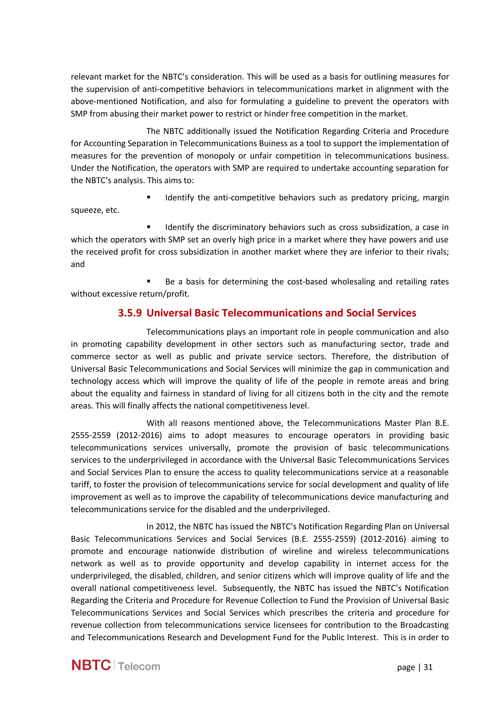 page | 31
relevant market for the NBTC’s consideration. This will be used as a basis for outlining measures for
the supervision of anti-competitive behaviors in telecommunications market in alignment with the
above-mentioned Notification, and also for formulating a guideline to prevent the operators with
SMP from abusing their market power to restrict or hinder free competition in the market.
The NBTC additionally issued the Notification Regarding Criteria and Procedure
for Accounting Separation in Telecommunications Buiness as a tool to support the implementation of
measures for the prevention of monopoly or unfair competition in telecommunications business.
Under the Notification, the operators with SMP are required to undertake accounting separation for
the NBTC’s analysis. This aims to:
 Identify the anti-competitive behaviors such as predatory pricing, margin
squeeze, etc.
 Identify the discriminatory behaviors such as cross subsidization, a case in
which the operators with SMP set an overly high price in a market where they have powers and use
the received profit for cross subsidization in another market where they are inferior to their rivals;
and
 Be a basis for determining the cost-based wholesaling and retailing rates
without excessive return/profit.
3.5.9 Universal Basic Telecommunications and Social Services
Telecommunications plays an important role in people communication and also
in promoting capability development in other sectors such as manufacturing sector, trade and
commerce sector as well as public and private service sectors. Therefore, the distribution of
Universal Basic Telecommunications and Social Services will minimize the gap in communication and
technology access which will improve the quality of life of the people in remote areas and bring
about the equality and fairness in standard of living for all citizens both in the city and the remote
areas. This will finally affects the national competitiveness level.
With all reasons mentioned above, the Telecommunications Master Plan B.E.
2555-2559 (2012-2016) aims to adopt measures to encourage operators in providing basic
telecommunications services universally, promote the provision of basic telecommunications
services to the underprivileged in accordance with the Universal Basic Telecommunications Services
and Social Services Plan to ensure the access to quality telecommunications service at a reasonable
tariff, to foster the provision of telecommunications service for social development and quality of life
improvement as well as to improve the capability of telecommunications device manufacturing and
telecommunications service for the disabled and the underprivileged.
In 2012, the NBTC has issued the NBTC’s Notification Regarding Plan on Universal
Basic Telecommunications Services and Social Services (B.E. 2555-2559) (2012-2016) aiming to
promote and encourage nationwide distribution of wireline and wireless telecommunications
network as well as to provide opportunity and develop capability in internet access for the
underprivileged, the disabled, children, and senior citizens which will improve quality of life and the
overall national competitiveness level. Subsequently, the NBTC has issued the NBTC’s Notification
Regarding the Criteria and Procedure for Revenue Collection to Fund the Provision of Universal Basic
Telecommunications Services and Social Services which prescribes the criteria and procedure for
revenue collection from telecommunications service licensees for contribution to the Broadcasting
and Telecommunications Research and Development Fund for the Public Interest. This is in order to
 
