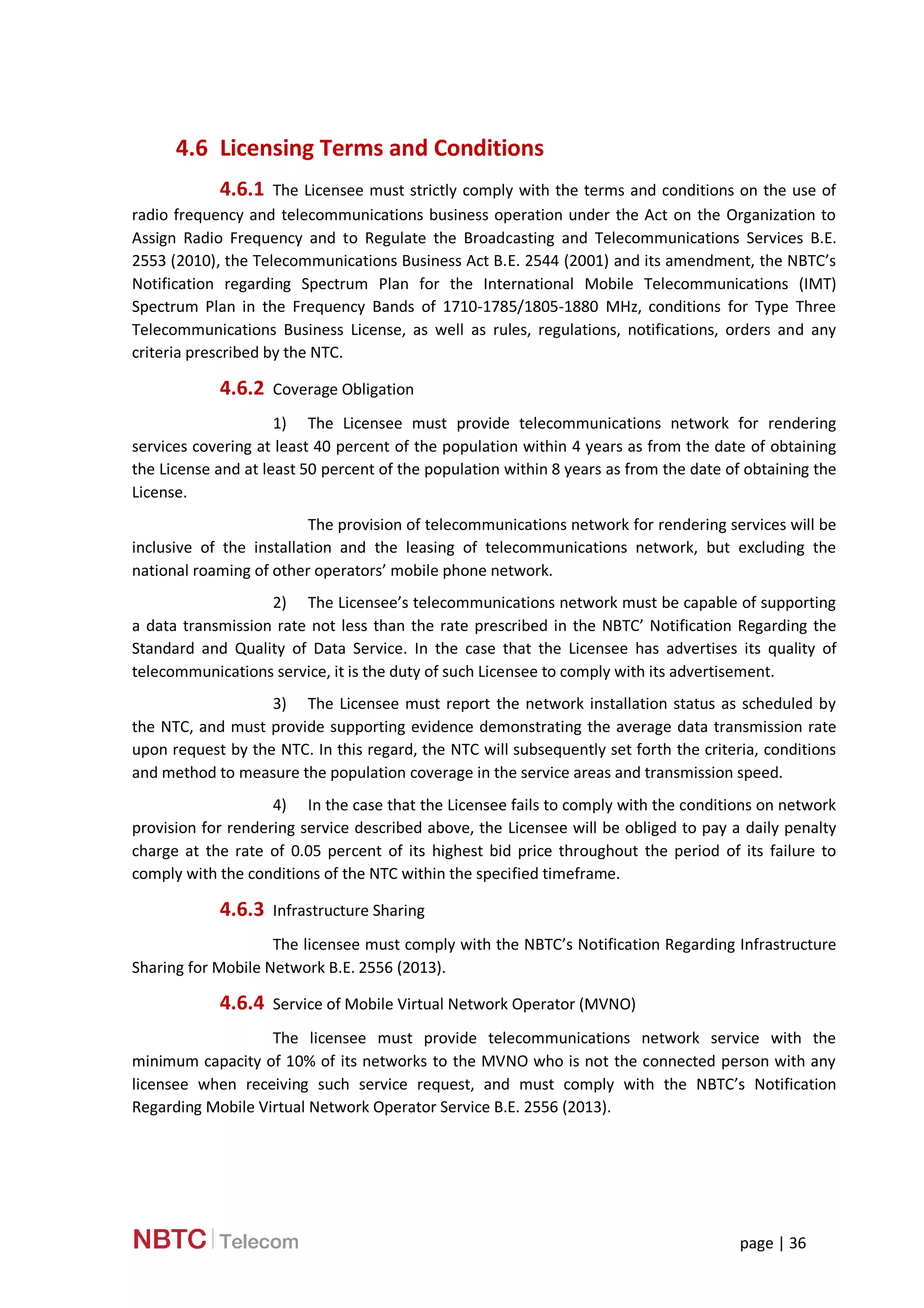 page | 36
4.6 Licensing Terms and Conditions
4.6.1 The Licensee must strictly comply with the terms and conditions on the use of
radio frequency and telecommunications business operation under the Act on the Organization to
Assign Radio Frequency and to Regulate the Broadcasting and Telecommunications Services B.E.
2553 (2010), the Telecommunications Business Act B.E. 2544 (2001) and its amendment, the NBTC’s
Notification regarding Spectrum Plan for the International Mobile Telecommunications (IMT)
Spectrum Plan in the Frequency Bands of 1710-1785/1805-1880 MHz, conditions for Type Three
Telecommunications Business License, as well as rules, regulations, notifications, orders and any
criteria prescribed by the NTC.
4.6.2 Coverage Obligation
1) The Licensee must provide telecommunications network for rendering
services covering at least 40 percent of the population within 4 years as from the date of obtaining
the License and at least 50 percent of the population within 8 years as from the date of obtaining the
License.
The provision of telecommunications network for rendering services will be
inclusive of the installation and the leasing of telecommunications network, but excluding the
national roaming of other operators’ mobile phone network.
2) The Licensee’s telecommunications network must be capable of supporting
a data transmission rate not less than the rate prescribed in the NBTC’ Notification Regarding the
Standard and Quality of Data Service. In the case that the Licensee has advertises its quality of
telecommunications service, it is the duty of such Licensee to comply with its advertisement.
3) The Licensee must report the network installation status as scheduled by
the NTC, and must provide supporting evidence demonstrating the average data transmission rate
upon request by the NTC. In this regard, the NTC will subsequently set forth the criteria, conditions
and method to measure the population coverage in the service areas and transmission speed.
4) In the case that the Licensee fails to comply with the conditions on network
provision for rendering service described above, the Licensee will be obliged to pay a daily penalty
charge at the rate of 0.05 percent of its highest bid price throughout the period of its failure to
comply with the conditions of the NTC within the specified timeframe.
4.6.3 Infrastructure Sharing
The licensee must comply with the NBTC’s Notification Regarding Infrastructure
Sharing for Mobile Network B.E. 2556 (2013).
4.6.4 Service of Mobile Virtual Network Operator (MVNO)
The licensee must provide telecommunications network service with the
minimum capacity of 10% of its networks to the MVNO who is not the connected person with any
licensee when receiving such service request, and must comply with the NBTC’s Notification
Regarding Mobile Virtual Network Operator Service B.E. 2556 (2013).
 