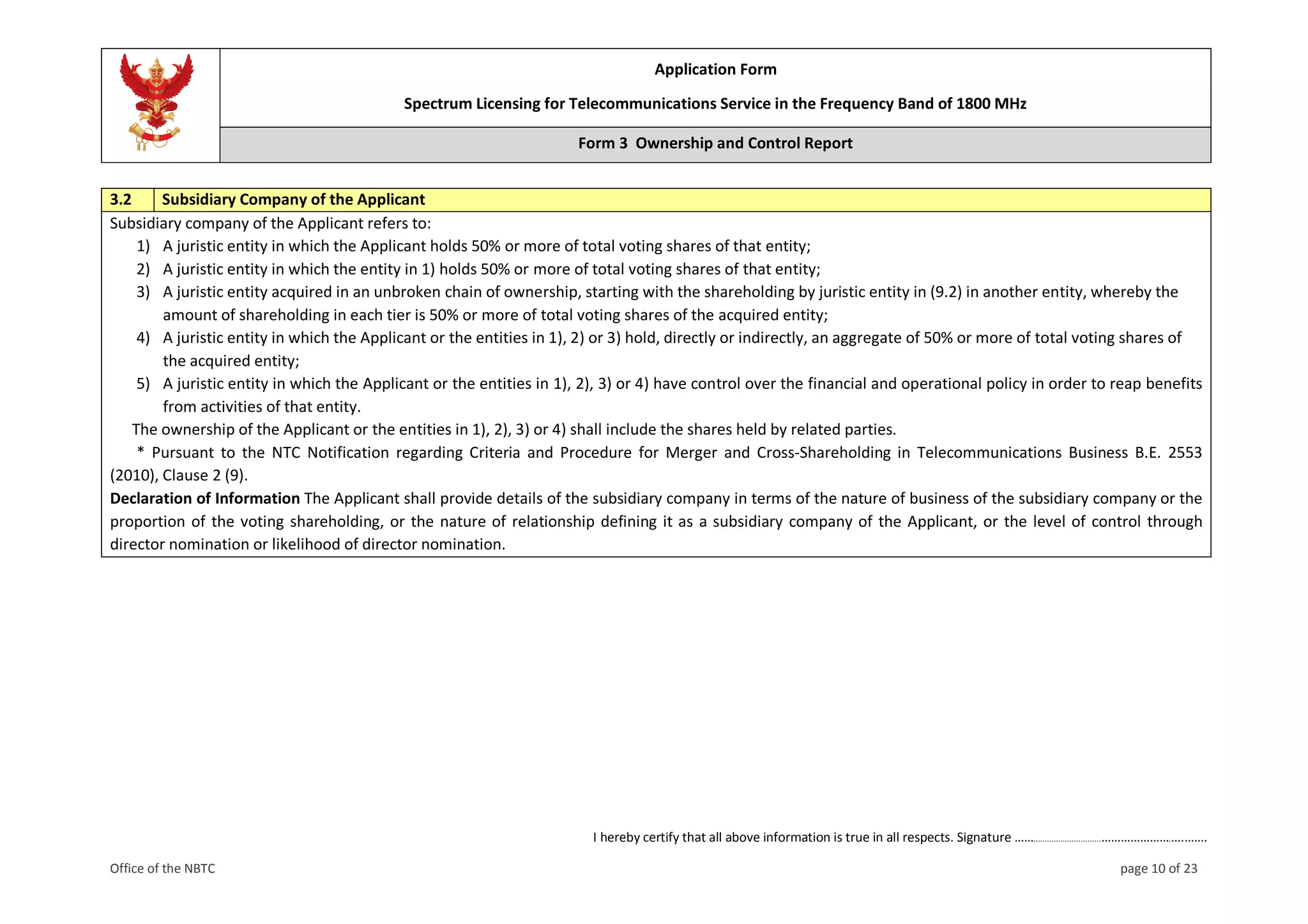Application Form
Spectrum Licensing for Telecommunications Service in the Frequency Band of 1800 MHz
Form 3 Ownership and Control Report
I hereby certify that all above information is true in all respects. Signature ……..............................………………….….…….
Office of the NBTC page 10 of 23
3.2 Subsidiary Company of the Applicant
Subsidiary company of the Applicant refers to:
1) A juristic entity in which the Applicant holds 50% or more of total voting shares of that entity;
2) A juristic entity in which the entity in 1) holds 50% or more of total voting shares of that entity;
3) A juristic entity acquired in an unbroken chain of ownership, starting with the shareholding by juristic entity in (9.2) in another entity, whereby the
amount of shareholding in each tier is 50% or more of total voting shares of the acquired entity;
4) A juristic entity in which the Applicant or the entities in 1), 2) or 3) hold, directly or indirectly, an aggregate of 50% or more of total voting shares of
the acquired entity;
5) A juristic entity in which the Applicant or the entities in 1), 2), 3) or 4) have control over the financial and operational policy in order to reap benefits
from activities of that entity.
The ownership of the Applicant or the entities in 1), 2), 3) or 4) shall include the shares held by related parties.
* Pursuant to the NTC Notification regarding Criteria and Procedure for Merger and Cross-Shareholding in Telecommunications Business B.E. 2553
(2010), Clause 2 (9).
Declaration of Information The Applicant shall provide details of the subsidiary company in terms of the nature of business of the subsidiary company or the
proportion of the voting shareholding, or the nature of relationship defining it as a subsidiary company of the Applicant, or the level of control through
director nomination or likelihood of director nomination.
 