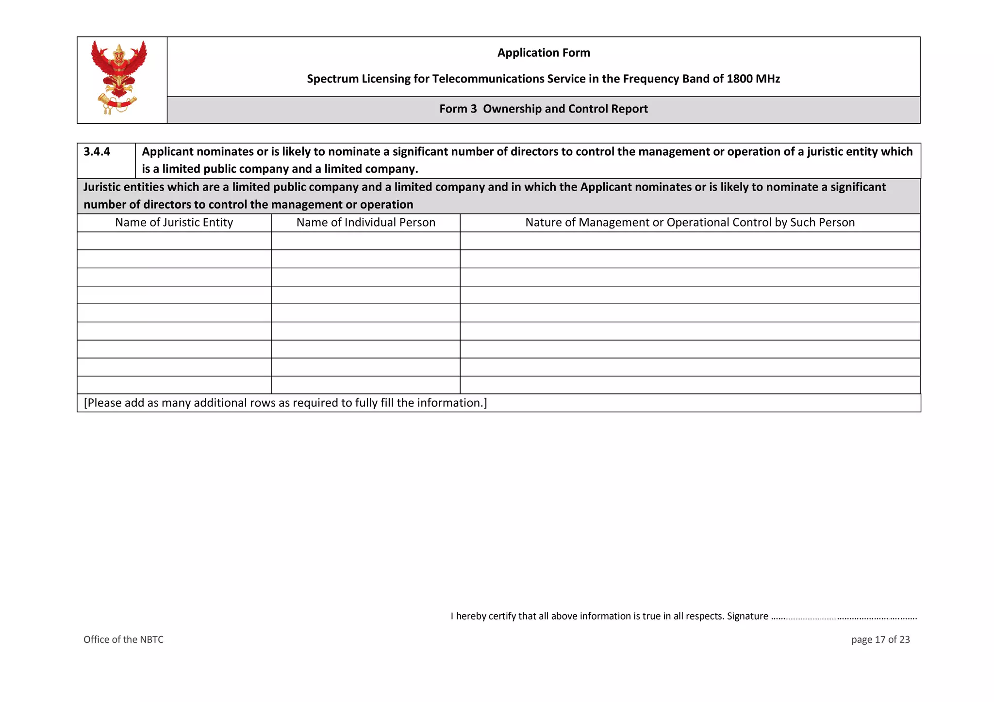 Application Form
Spectrum Licensing for Telecommunications Service in the Frequency Band of 1800 MHz
Form 3 Ownership and Control Report
I hereby certify that all above information is true in all respects. Signature ……..............................………………….….…….
Office of the NBTC page 17 of 23
3.4.4 Applicant nominates or is likely to nominate a significant number of directors to control the management or operation of a juristic entity which
is a limited public company and a limited company.
Juristic entities which are a limited public company and a limited company and in which the Applicant nominates or is likely to nominate a significant
number of directors to control the management or operation
Name of Juristic Entity Name of Individual Person Nature of Management or Operational Control by Such Person
[Please add as many additional rows as required to fully fill the information.]
 