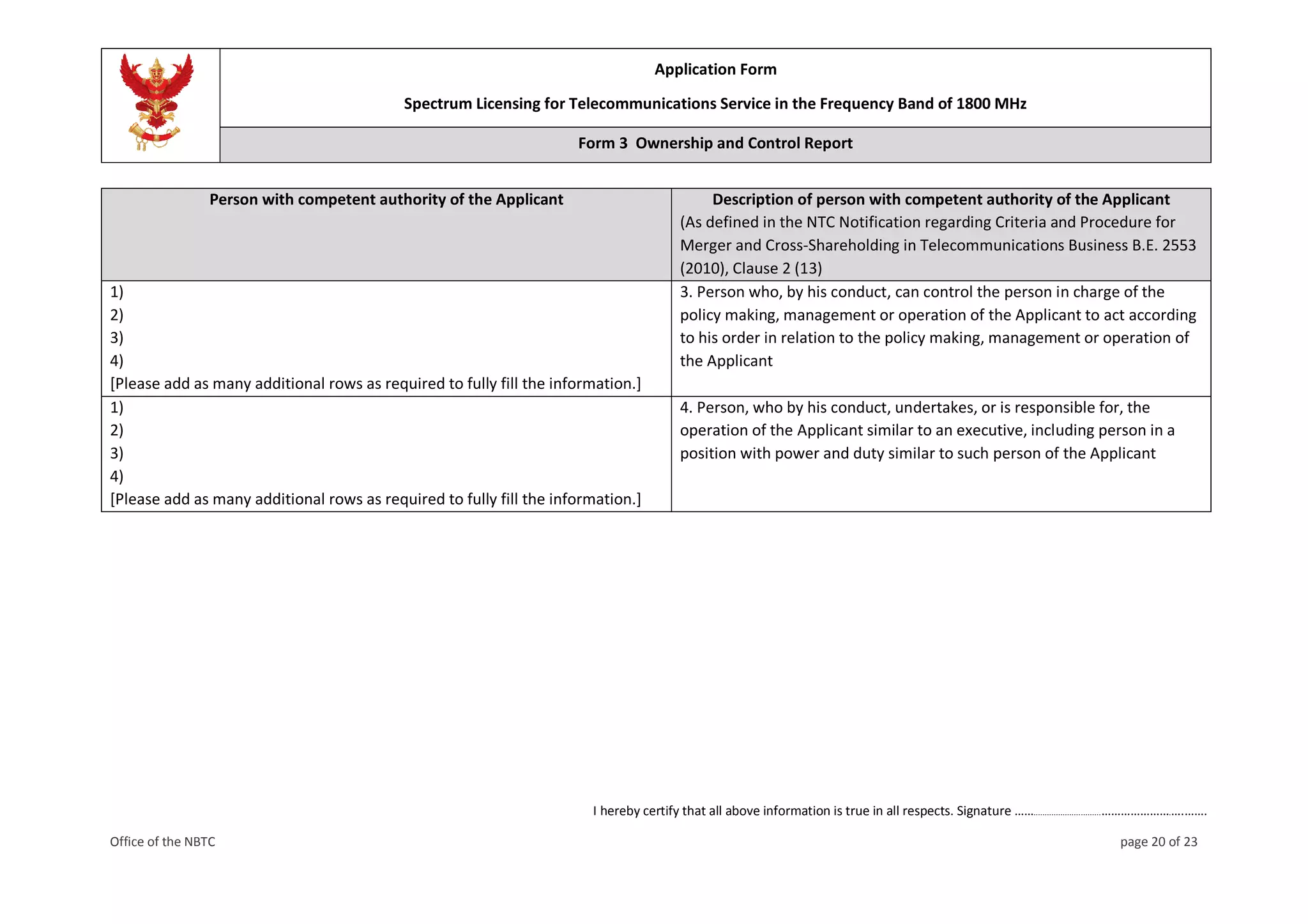 Application Form
Spectrum Licensing for Telecommunications Service in the Frequency Band of 1800 MHz
Form 3 Ownership and Control Report
I hereby certify that all above information is true in all respects. Signature ……..............................………………….….…….
Office of the NBTC page 20 of 23
Person with competent authority of the Applicant Description of person with competent authority of the Applicant
(As defined in the NTC Notification regarding Criteria and Procedure for
Merger and Cross-Shareholding in Telecommunications Business B.E. 2553
(2010), Clause 2 (13)
1)
2)
3)
4)
[Please add as many additional rows as required to fully fill the information.]
3. Person who, by his conduct, can control the person in charge of the
policy making, management or operation of the Applicant to act according
to his order in relation to the policy making, management or operation of
the Applicant
1)
2)
3)
4)
[Please add as many additional rows as required to fully fill the information.]
4. Person, who by his conduct, undertakes, or is responsible for, the
operation of the Applicant similar to an executive, including person in a
position with power and duty similar to such person of the Applicant
 