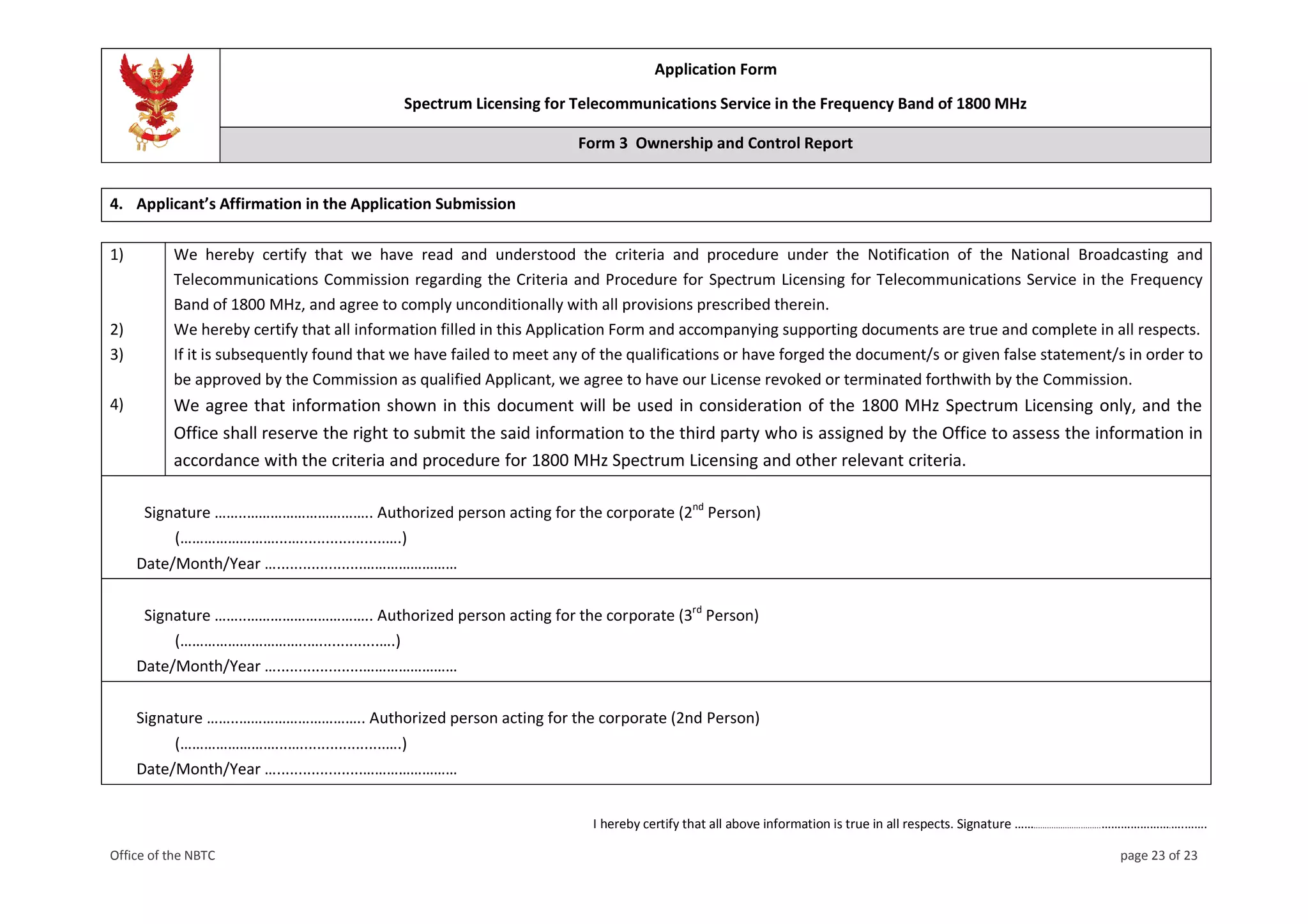 Application Form
Spectrum Licensing for Telecommunications Service in the Frequency Band of 1800 MHz
Form 3 Ownership and Control Report
I hereby certify that all above information is true in all respects. Signature ……..............................………………….….…….
Office of the NBTC page 23 of 23
4. Applicant’s Affirmation in the Application Submission
1) We hereby certify that we have read and understood the criteria and procedure under the Notification of the National Broadcasting and
Telecommunications Commission regarding the Criteria and Procedure for Spectrum Licensing for Telecommunications Service in the Frequency
Band of 1800 MHz, and agree to comply unconditionally with all provisions prescribed therein.
2) We hereby certify that all information filled in this Application Form and accompanying supporting documents are true and complete in all respects.
3) If it is subsequently found that we have failed to meet any of the qualifications or have forged the document/s or given false statement/s in order to
be approved by the Commission as qualified Applicant, we agree to have our License revoked or terminated forthwith by the Commission.
4) We agree that information shown in this document will be used in consideration of the 1800 MHz Spectrum Licensing only, and the
Office shall reserve the right to submit the said information to the third party who is assigned by the Office to assess the information in
accordance with the criteria and procedure for 1800 MHz Spectrum Licensing and other relevant criteria.
Signature ……..………………………….. Authorized person acting for the corporate (2nd
Person)
(……………………...…....................….)
Date/Month/Year …....................……………………
Signature ……..………………………….. Authorized person acting for the corporate (3rd
Person)
(…………………………..…..............….)
Date/Month/Year …....................……………………
Signature ……..………………………….. Authorized person acting for the corporate (2nd Person)
(……………………...…....................….)
Date/Month/Year …....................……………………
 