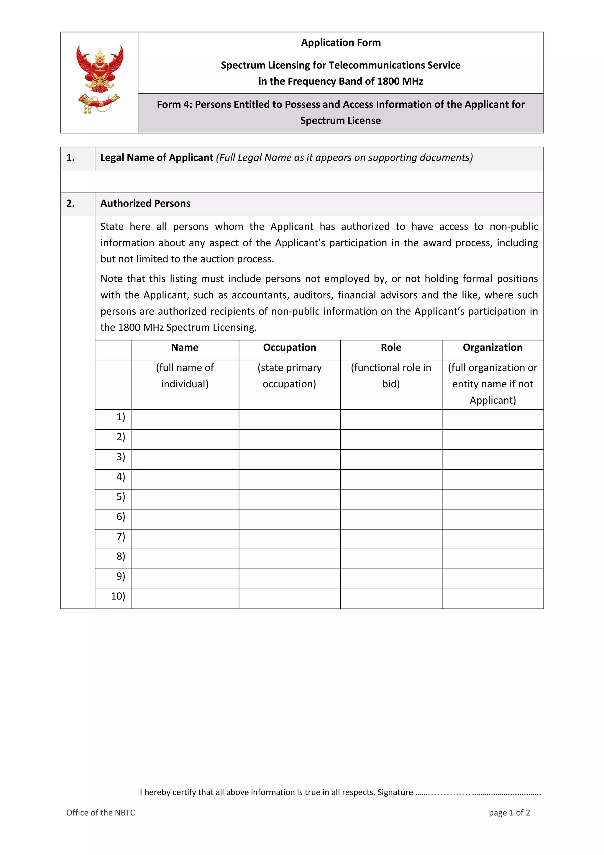 Application Form
Spectrum Licensing for Telecommunications Service
in the Frequency Band of 1800 MHz
Form 4: Persons Entitled to Possess and Access Information of the Applicant for
Spectrum License
I hereby certify that all above information is true in all respects. Signature ……..............................………………….….…….
Office of the NBTC page 1 of 2
1. Legal Name of Applicant (Full Legal Name as it appears on supporting documents)
2. Authorized Persons
State here all persons whom the Applicant has authorized to have access to non-public
information about any aspect of the Applicant’s participation in the award process, including
but not limited to the auction process.
Note that this listing must include persons not employed by, or not holding formal positions
with the Applicant, such as accountants, auditors, financial advisors and the like, where such
persons are authorized recipients of non-public information on the Applicant’s participation in
the 1800 MHz Spectrum Licensing.
Name Occupation Role Organization
(full name of
individual)
(state primary
occupation)
(functional role in
bid)
(full organization or
entity name if not
Applicant)
1)
2)
3)
4)
5)
6)
7)
8)
9)
10)
 
