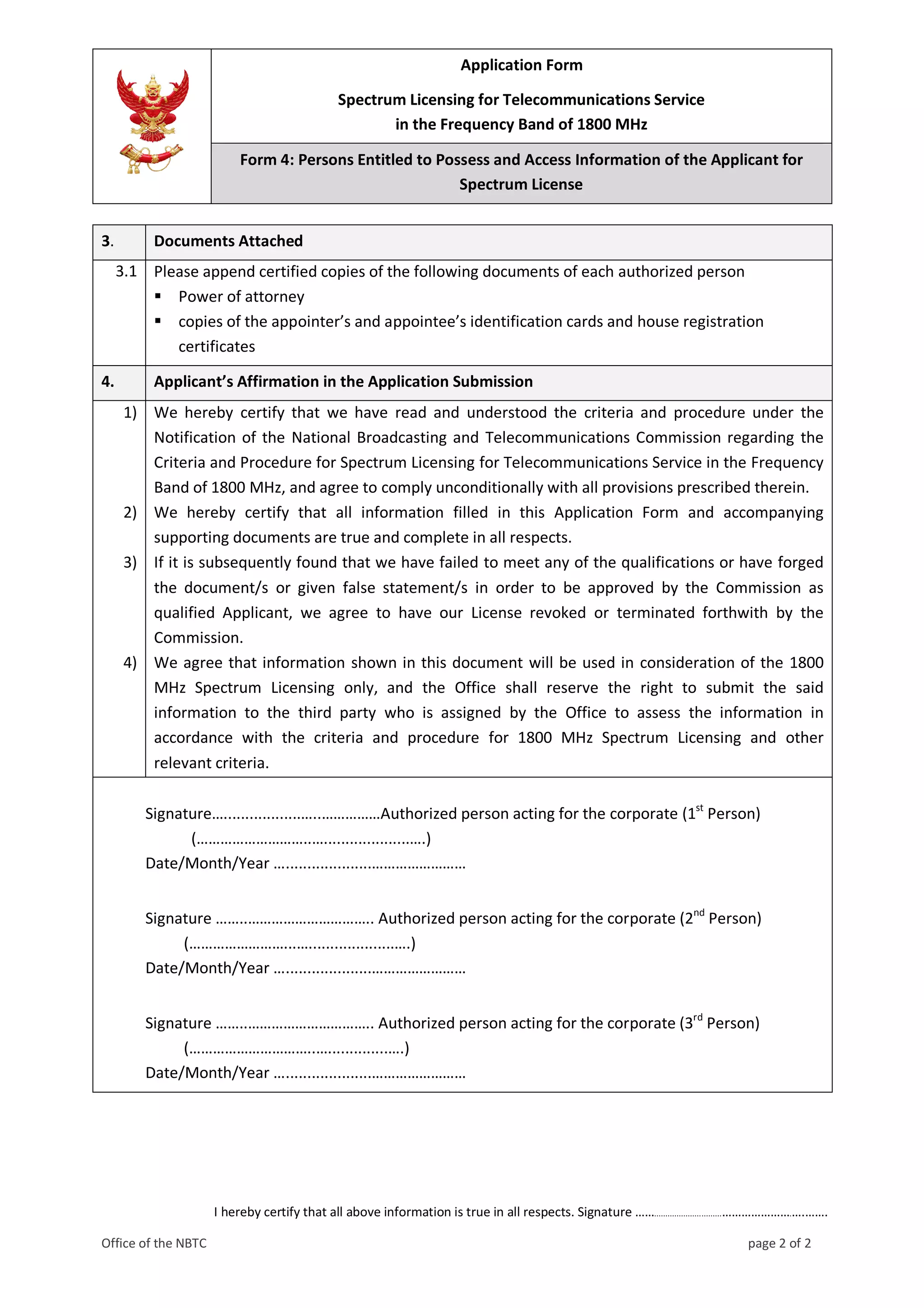 Application Form
Spectrum Licensing for Telecommunications Service
in the Frequency Band of 1800 MHz
Form 4: Persons Entitled to Possess and Access Information of the Applicant for
Spectrum License
I hereby certify that all above information is true in all respects. Signature ……..............................………………….….…….
Office of the NBTC page 2 of 2
3. Documents Attached
3.1 Please append certified copies of the following documents of each authorized person
 Power of attorney
 copies of the appointer’s and appointee’s identification cards and house registration
certificates
4. Applicant’s Affirmation in the Application Submission
1) We hereby certify that we have read and understood the criteria and procedure under the
Notification of the National Broadcasting and Telecommunications Commission regarding the
Criteria and Procedure for Spectrum Licensing for Telecommunications Service in the Frequency
Band of 1800 MHz, and agree to comply unconditionally with all provisions prescribed therein.
2) We hereby certify that all information filled in this Application Form and accompanying
supporting documents are true and complete in all respects.
3) If it is subsequently found that we have failed to meet any of the qualifications or have forged
the document/s or given false statement/s in order to be approved by the Commission as
qualified Applicant, we agree to have our License revoked or terminated forthwith by the
Commission.
4) We agree that information shown in this document will be used in consideration of the 1800
MHz Spectrum Licensing only, and the Office shall reserve the right to submit the said
information to the third party who is assigned by the Office to assess the information in
accordance with the criteria and procedure for 1800 MHz Spectrum Licensing and other
relevant criteria.
Signature…..................…..……………Authorized person acting for the corporate (1st
Person)
(………………………..…....................….)
Date/Month/Year …....................……………………
Signature ……..………………………….. Authorized person acting for the corporate (2nd
Person)
(……………………...…....................….)
Date/Month/Year …....................……………………
Signature ……..………………………….. Authorized person acting for the corporate (3rd
Person)
(…………………………..…..............….)
Date/Month/Year …....................……………………
 