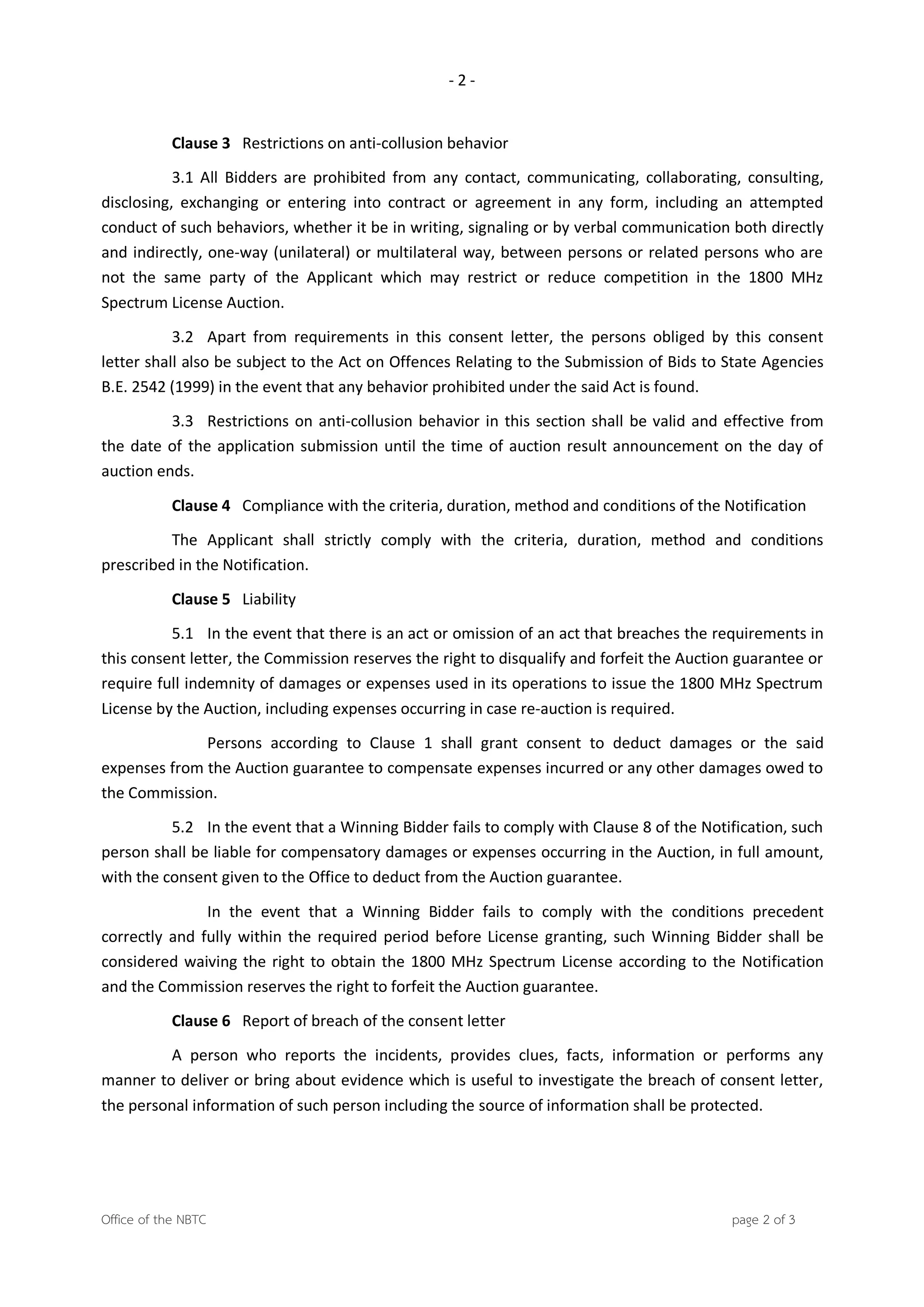 - 2 -
Office of the NBTC page 2 of 3
Clause 3 Restrictions on anti-collusion behavior
3.1 All Bidders are prohibited from any contact, communicating, collaborating, consulting,
disclosing, exchanging or entering into contract or agreement in any form, including an attempted
conduct of such behaviors, whether it be in writing, signaling or by verbal communication both directly
and indirectly, one-way (unilateral) or multilateral way, between persons or related persons who are
not the same party of the Applicant which may restrict or reduce competition in the 1800 MHz
Spectrum License Auction.
3.2 Apart from requirements in this consent letter, the persons obliged by this consent
letter shall also be subject to the Act on Offences Relating to the Submission of Bids to State Agencies
B.E. 2542 (1999) in the event that any behavior prohibited under the said Act is found.
3.3 Restrictions on anti-collusion behavior in this section shall be valid and effective from
the date of the application submission until the time of auction result announcement on the day of
auction ends.
Clause 4 Compliance with the criteria, duration, method and conditions of the Notification
The Applicant shall strictly comply with the criteria, duration, method and conditions
prescribed in the Notification.
Clause 5 Liability
5.1 In the event that there is an act or omission of an act that breaches the requirements in
this consent letter, the Commission reserves the right to disqualify and forfeit the Auction guarantee or
require full indemnity of damages or expenses used in its operations to issue the 1800 MHz Spectrum
License by the Auction, including expenses occurring in case re-auction is required.
Persons according to Clause 1 shall grant consent to deduct damages or the said
expenses from the Auction guarantee to compensate expenses incurred or any other damages owed to
the Commission.
5.2 In the event that a Winning Bidder fails to comply with Clause 8 of the Notification, such
person shall be liable for compensatory damages or expenses occurring in the Auction, in full amount,
with the consent given to the Office to deduct from the Auction guarantee.
In the event that a Winning Bidder fails to comply with the conditions precedent
correctly and fully within the required period before License granting, such Winning Bidder shall be
considered waiving the right to obtain the 1800 MHz Spectrum License according to the Notification
and the Commission reserves the right to forfeit the Auction guarantee.
Clause 6 Report of breach of the consent letter
A person who reports the incidents, provides clues, facts, information or performs any
manner to deliver or bring about evidence which is useful to investigate the breach of consent letter,
the personal information of such person including the source of information shall be protected.
 