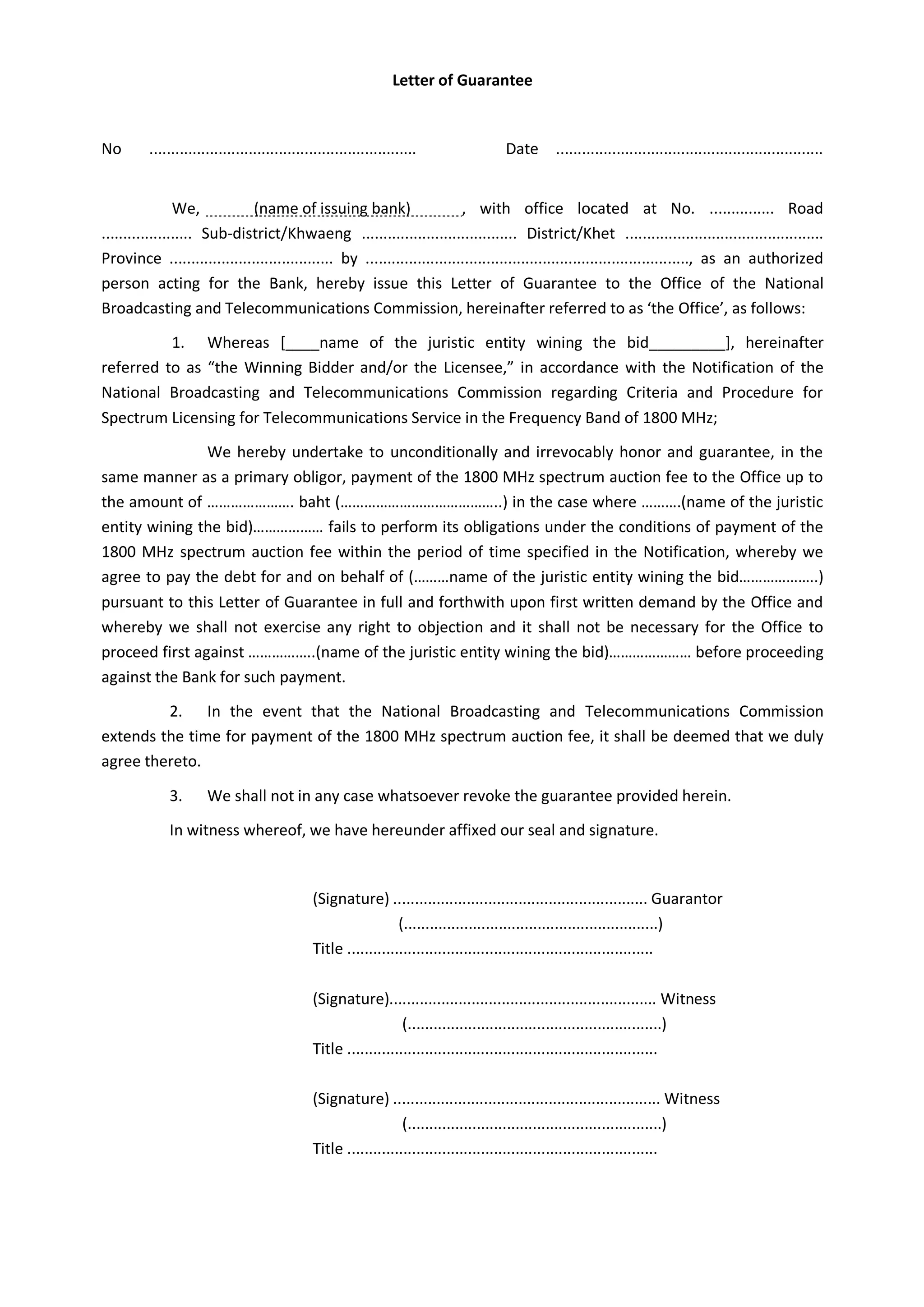 Letter of Guarantee
No .............................................................. Date ..............................................................
We, (name of issuing bank) , with office located at No. ............... Road
..................... Sub-district/Khwaeng .................................... District/Khet ..............................................
Province ...................................... by ..........................................................................., as an authorized
person acting for the Bank, hereby issue this Letter of Guarantee to the Office of the National
Broadcasting and Telecommunications Commission, hereinafter referred to as ‘the Office’, as follows:
1. Whereas [____name of the juristic entity wining the bid_________], hereinafter
referred to as “the Winning Bidder and/or the Licensee,” in accordance with the Notification of the
National Broadcasting and Telecommunications Commission regarding Criteria and Procedure for
Spectrum Licensing for Telecommunications Service in the Frequency Band of 1800 MHz;
We hereby undertake to unconditionally and irrevocably honor and guarantee, in the
same manner as a primary obligor, payment of the 1800 MHz spectrum auction fee to the Office up to
the amount of …………………. baht (…………………………………..) in the case where ……….(name of the juristic
entity wining the bid)……………… fails to perform its obligations under the conditions of payment of the
1800 MHz spectrum auction fee within the period of time specified in the Notification, whereby we
agree to pay the debt for and on behalf of (………name of the juristic entity wining the bid………………..)
pursuant to this Letter of Guarantee in full and forthwith upon first written demand by the Office and
whereby we shall not exercise any right to objection and it shall not be necessary for the Office to
proceed first against ……………..(name of the juristic entity wining the bid)………………… before proceeding
against the Bank for such payment.
2. In the event that the National Broadcasting and Telecommunications Commission
extends the time for payment of the 1800 MHz spectrum auction fee, it shall be deemed that we duly
agree thereto.
3. We shall not in any case whatsoever revoke the guarantee provided herein.
In witness whereof, we have hereunder affixed our seal and signature.
(Signature) ........................................................... Guarantor
(...........................................................)
Title .......................................................................
(Signature).............................................................. Witness
(...........................................................)
Title ........................................................................
(Signature) .............................................................. Witness
(...........................................................)
Title ........................................................................
 