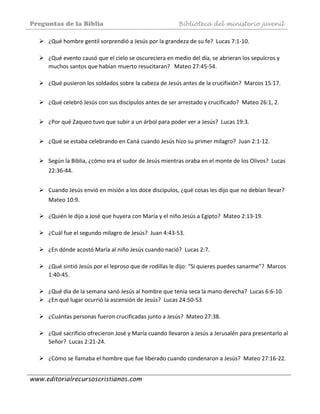 Preguntas de la Biblia Biblioteca del ministerio juvenil
www.editorialrecursoscristianos.com
¿Qué hombre gentil sorprendió a Jesús por la grandeza de su fe?  Lucas 7:1‐10.  
 
¿Qué evento causó que el cielo se oscureciera en medio del día, se abrieran los sepulcros y 
muchos santos que habían muerto resucitaran?   Mateo 27:45‐54. 
 
¿Qué pusieron los soldados sobre la cabeza de Jesús antes de la crucifixión?  Marcos 15:17. 
 
¿Qué celebró Jesús con sus discípulos antes de ser arrestado y crucificado?  Mateo 26:1, 2. 
 
¿Por qué Zaqueo tuvo que subir a un árbol para poder ver a Jesús?  Lucas 19:3. 
 
¿Qué se estaba celebrando en Caná cuando Jesús hizo su primer milagro?  Juan 2:1‐12. 
 
Según la Biblia, ¿cómo era el sudor de Jesús mientras oraba en el monte de los Olivos?  Lucas 
22:36‐44.  
 
Cuando Jesús envió en misión a los doce discípulos, ¿qué cosas les dijo que no debían llevar?   
Mateo 10:9. 
 
¿Quién le dijo a José que huyera con María y el niño Jesús a Egipto?  Mateo 2:13‐19.  
 
¿Cuál fue el segundo milagro de Jesús?  Juan 4:43‐53.  
 
¿En dónde acostó María al niño Jesús cuando nació?  Lucas 2:7.  
 
¿Qué sintió Jesús por el leproso que de rodillas le dijo: “Si quieres puedes sanarme”?  Marcos 
1:40‐45.  
 
¿Qué día de la semana sanó Jesús al hombre que tenía seca la mano derecha?  Lucas 6:6‐10.  
¿En qué lugar ocurrió la ascensión de Jesús?  Lucas 24:50‐53 
 
¿Cuántas personas fueron crucificadas junto a Jesús?  Mateo 27:38.  
 
¿Qué sacrificio ofrecieron José y María cuando llevaron a Jesús a Jerusalén para presentarlo al 
Señor?  Lucas 2:21‐24.  
 
¿Cómo se llamaba el hombre que fue liberado cuando condenaron a Jesús?  Mateo 27:16‐22.  
 
 