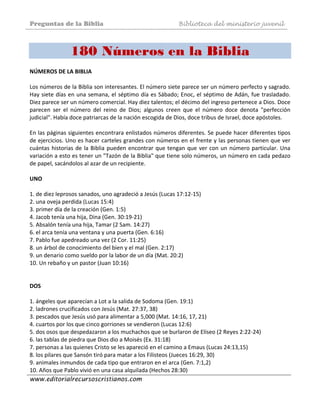 Preguntas de la Biblia Biblioteca del ministerio juvenil
www.editorialrecursoscristianos.com
180 Números en la Biblia
NÚMEROS DE LA BIBLIA  
 
Los números de la Biblia son interesantes. El número siete parece ser un número perfecto y sagrado. 
Hay siete días en una semana, el séptimo día es Sábado; Enoc, el séptimo de Adán, fue trasladado. 
Diez parece ser un número comercial. Hay diez talentos; el décimo del ingreso pertenece a Dios. Doce 
parecen  ser  el  número  del  reino  de  Dios;  algunos  creen  que  el  número  doce  denota  "perfección 
judicial". Había doce patriarcas de la nación escogida de Dios, doce tribus de Israel, doce apóstoles.  
 
En las páginas siguientes encontrara enlistados números diferentes. Se puede hacer diferentes tipos 
de ejercicios. Uno es hacer carteles grandes con números en el frente y las personas tienen que ver 
cuántas historias de la Biblia pueden encontrar que tengan que ver con un número particular. Una 
variación a esto es tener un "Tazón de la Biblia" que tiene solo números, un número en cada pedazo 
de papel, sacándolos al azar de un recipiente. 
 
UNO 
 
1. de diez leprosos sanados, uno agradeció a Jesús (Lucas 17:12‐15)  
2. una oveja perdida (Lucas 15:4)  
3. primer día de la creación (Gen. 1:5)  
4. Jacob tenía una hija, Dina (Gen. 30:19‐21)  
5. Absalón tenía una hija, Tamar (2 Sam. 14:27)  
6. el arca tenía una ventana y una puerta (Gen. 6:16)  
7. Pablo fue apedreado una vez (2 Cor. 11:25)  
8. un árbol de conocimiento del bien y el mal (Gen. 2:17)  
9. un denario como sueldo por la labor de un día (Mat. 20:2)  
10. Un rebaño y un pastor (Juan 10:16)  
 
 
DOS  
 
1. ángeles que aparecían a Lot a la salida de Sodoma (Gen. 19:1)  
2. ladrones crucificados con Jesús (Mat. 27:37, 38)  
3. pescados que Jesús usó para alimentar a 5,000 (Mat. 14:16, 17, 21)  
4. cuartos por los que cinco gorriones se vendieron (Lucas 12:6)  
5. dos osos que despedazaron a los muchachos que se burlaron de Elíseo (2 Reyes 2:22‐24)  
6. las tablas de piedra que Dios dio a Moisés (Ex. 31:18)  
7. personas a las quienes Cristo se les apareció en el camino a Emaus (Lucas 24:13,15) 
8. los pilares que Sansón tiró para matar a los Filisteos (Jueces 16:29, 30)  
9. animales inmundos de cada tipo que entraron en el arca (Gen. 7:1,2)  
10. Años que Pablo vivió en una casa alquilada (Hechos 28:30)  
 
