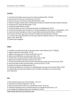 Preguntas de la Biblia Biblioteca del ministerio juvenil
www.editorialrecursoscristianos.com
 
 
CUATRO  
 
1. el número de hombres que el rey vio en el horno ardiente (Dan. 3:25,26)  
2. días que Lázaro estuvo en la tumba (Juan 11:14, 17)  
3. brazos en los que el río fluye a través del Edén (Gen. 2:10)  
4. cantaros de agua vertidos sobre el holocausto y la leña en el Monte Carmelo (1 Reyes 18:20,33)  
5. las bestias en el sueño de Daniel (Dan. 7:2,3)  
6. las hijas de Felipe (Hechos 21:8,9)  
7. número de partes en que el remanente de Jesús era dividido (Juan 19:23)  
8. el número de hombres que le trajeron un hombre paralizado a Jesús para ser sanado (Mar. 2:3‐5)  
9. número de anclas lanzadas en nave en la que Pablo estaba prisionero (Hech. 27:29‐31) 
10. El número de meses que Jesús mencionó al hablar de la cosecha (Juan 4:34,35)  
11. El número de cosas pequeñas en la tierra que Salomón habla de cómo ser "más sabias que los 
sabios" (Prov. 30:24‐28)  
12. Número de Evangelíos  
 
 
 
CINCO  
 
1. las piedras que David tomó del arroyo para luchar contra Goliat (1 Sam. 17:40,41)  
2. vírgenes que tenían aceite (Mat. 25:1,4)  
3. vírgenes insensatas que no tenían aceite (Mat. 25:1‐3)  
4. edad cuando Mefiboset se quedo cojo (2 Sam. 4:4)  
5. maridos que la mujer de Samaria había tenido (Juan 4:7,18)  
6. pájaros que vendieron para dos cuartos (Lucas 12:6)  
7. el número de hombres de Dan que fueron enviados para espiar fuera la tierra (Jue. 18:2) 
8. veces que Pablo recibió cuarenta azotes, menos uno (2 Cor. 11:24)  
9. puertas del estanque de Betesda (Juan 5:2)  
10. Talentos poseídos por el hombre en la parábola que hizo otros cinco talentos (Mat. 25:16)  
11. Número de reyes que Josué capturó y que se habían escondido en una cueva (Josué 
10:17,18,22,23)  
 
 
 
SEIS 
 
1. Días necesarios para crear el mundo (Gen. 1:31; 2:1)  
2. el hombre fue creado el día (Gen. 1:26‐31)  
3. Años que Joas estuvo oculto en la casa de Dios (2 Cron. 22:11,12)  
4. número de Cántaros que los sirvientes llenaron en la boda de Cana (Juan 2:1‐7)  
5. las medidas de cebada que Booz dio a Rut (Ruth 3:7,9,15)  
 