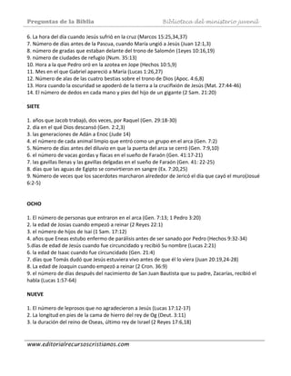 Preguntas de la Biblia Biblioteca del ministerio juvenil
www.editorialrecursoscristianos.com
6. La hora del día cuando Jesús sufrió en la cruz (Marcos 15:25,34,37)  
7. Número de días antes de la Pascua, cuando María ungió a Jesús (Juan 12:1,3)  
8. número de gradas que estaban delante del trono de Salomón (1eyes 10:16,19)  
9. número de ciudades de refugio (Num. 35:13)  
10. Hora a la que Pedro oró en la azotea en Jope (Hechos 10:5,9)  
11. Mes en el que Gabriel apareció a María (Lucas 1:26,27)  
12. Número de alas de las cuatro bestias sobre el trono de Dios (Apoc. 4:6,8)  
13. Hora cuando la oscuridad se apoderó de la tierra a la crucifixión de Jesús (Mat. 27:44‐46) 
14. El número de dedos en cada mano y pies del hijo de un gigante (2 Sam. 21:20) 
 
SIETE  
 
1. años que Jacob trabajó, dos veces, por Raquel (Gen. 29:18‐30) 
2. día en el qué Dios descansó (Gen. 2:2,3)  
3. las generaciones de Adán a Enoc (Jude 14)  
4. el número de cada animal limpio que entró como un grupo en el arca (Gen. 7:2)  
5. Número de días antes del diluvio en que la puerta del arca se cerró (Gen. 7:9,10) 
6. el número de vacas gordas y flacas en el sueño de Faraón (Gen. 41:17‐21)  
7. las gavillas llenas y las gavillas delgadas en el sueño de Faraón (Gen. 41: 22‐25)  
8. días que las aguas de Egipto se convirtieron en sangre (Ex. 7:20,25)  
9. Número de veces que los sacerdotes marcharon alrededor de Jericó el día que cayó el muro(Josué 
6:2‐5) 
 
 
OCHO 
 
1. El número de personas que entraron en el arca (Gen. 7:13; 1 Pedro 3:20)  
2. la edad de Josias cuando empezó a reinar (2 Reyes 22:1)  
3. el número de hijos de Isaí (1 Sam. 17:12)  
4. años que Eneas estubo enfermo de parálisis antes de ser sanado por Pedro (Hechos 9:32‐34)  
5.días de edad de Jesús cuando fue circuncidado y recibió Su nombre (Lucas 2:21)  
6. la edad de Isaac cuando fue circuncidado (Gen. 21:4)  
7. días que Tomás dudó que Jesús estuviera vivo antes de que él lo viera (Juan 20:19,24‐28) 
8. La edad de Joaquin cuando empezó a reinar (2 Cron. 36:9)  
9. el número de días después del nacimiento de San Juan Bautista que su padre, Zacarías, recibió el 
habla (Lucas 1:57‐64)  
 
NUEVE  
 
1. El número de leprosos que no agradecieron a Jesús (Lucas 17:12‐17)  
2. La longitud en pies de la cama de hierro del rey de Og (Deut. 3:11)  
3. la duración del reino de Oseas, último rey de Israel (2 Reyes 17:6,18)  
 
 
 