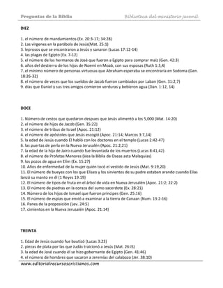 Preguntas de la Biblia Biblioteca del ministerio juvenil
www.editorialrecursoscristianos.com
DIEZ  
 
1. el número de mandamientos (Ex. 20:3‐17; 34:28)  
2. Las vírgenes en la parábola de Jesús(Mat. 25:1)  
3. leprosos que se encontraron a Jesús y sanaron (Lucas 17:12‐14)  
4. las plagas de Egipto (Ex. 7‐12) 
5. el número de los hermanos de José que fueron a Egipto para comprar maíz (Gen. 42:3) 
6. años del destierro de los hijos de Noemí en Moab, con sus esposas (Ruth 1:3,4) 
7. el mínimo número de personas virtuosas que Abraham esperaba se encontraría en Sodoma (Gen. 
18:26‐32)  
8. el número de veces que los sueldos de Jacob fueron cambiados por Laban (Gen. 31:2,7)  
9. días que Daniel y sus tres amigos comieron verduras y bebieron agua (Dan. 1:12, 14)  
 
 
 
DOCE 
 
1. Número de cestos que quedaron despues que Jesús alimentó a los 5,000 (Mat. 14:20)  
2. el número de hijos de Jacob (Gen. 35:22)  
3. el número de tribus de Israel (Apoc. 21:12)  
4. el número de apóstoles que Jesús escogió (Apoc. 21:14; Marcos 3:7,14)  
5. la edad de Jesús cuando Él habló con los doctores en el templo (Lucas 2:42‐47) 
6. las puertas de perla en la Nueva Jerusalén (Apoc. 21:2,21)  
7. la edad de la hija de Jairo cuando fue levantada de los muertos (Lucas 8:41,42) 
8. el número de Profetas Menores (Vea la Biblia de Oseas asta Malaquías)  
9. los pozos de agua en Elím (Ex. 15:27) 
10. Años de enfermedad de la mujer quién tocó el vestido de Jesús (Mat. 9:19,20) 
11. El número de bueyes con los que Elíseo y los sirvientes de su padre estaban arando cuando Elías 
lanzó su manto en él (1 Reyes 19:19)  
12. El número de tipos de fruta en el árbol de vida en Nueva Jerusalén (Apoc. 21:2; 22:2)  
13. El número de piedras en la coraza del sumo sacerdote (Ex. 28:21)  
14. Número de los hijos de Ismael que fueron príncipes (Gen. 25:16)  
15. El número de espías que envió a examinar a la tierra de Canaan (Num. 13:2‐16)  
16. Panes de la proposición (Lev. 24:5)  
17. cimientos en la Nueva Jerusalén (Apoc. 21:14)  
 
 
 
TREINTA 
 
1. Edad de Jesús cuando fue bautizó (Lucas 3:23)  
2. piezas de plata por las que Judás traicionó a Jesús (Mat. 26:IS)  
3. la edad de José cuando él se hizo gobernante de Egipto (Gen. 41:46)  
4. el número de hombres que sacaron a Jeremías del calabozo (Jer. 38:10)  
 