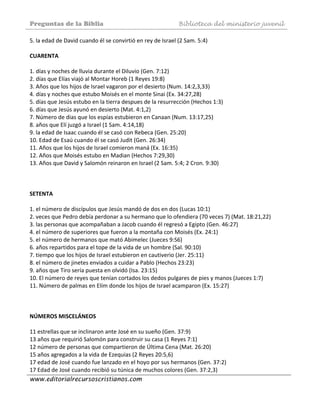 Preguntas de la Biblia Biblioteca del ministerio juvenil
www.editorialrecursoscristianos.com
5. la edad de David cuando él se convirtió en rey de Israel (2 Sam. 5:4)  
 
CUARENTA  
 
1. días y noches de lluvia durante el Diluvio (Gen. 7:12)  
2. días que Elías viajó al Montar Horeb (1 Reyes 19:8)  
3. Años que los hijos de Israel vagaron por el desierto (Num. 14:2,3,33)  
4. días y noches que estubo Moisés en el monte Sinai (Ex. 34:27,28)  
5. días que Jesús estubo en la tierra despues de la resurrección (Hechos 1:3)  
6. días que Jesús ayunó en desierto (Mat. 4:1,2) 
7. Número de dias que los espías estubieron en Canaan (Num. 13:17,25)  
8. años que Elí juzgó a Israel (1 Sam. 4:14,18)  
9. la edad de Isaac cuando él se casó con Rebeca (Gen. 25:20)  
10. Edad de Esaú cuando él se casó Judit (Gen. 26:34)  
11. Años que los hijos de Israel comieron maná (Ex. 16:35)  
12. Años que Moisés estubo en Madian (Hechos 7:29,30)  
13. Años que David y Salomón reinaron en Israel (2 Sam. 5:4; 2 Cron. 9:30)  
 
 
 
SETENTA 
 
1. el número de discípulos que Jesús mandó de dos en dos (Lucas 10:1)  
2. veces que Pedro debía perdonar a su hermano que lo ofendiera (70 veces 7) (Mat. 18:21,22)  
3. las personas que acompañaban a Jacob cuando él regresó a Egipto (Gen. 46:27)  
4. el número de superiores que fueron a la montaña con Moisés (Ex. 24:1)  
5. el número de hermanos que mató Abimelec (Jueces 9:S6)  
6. años repartidos para el tope de la vida de un hombre (Sal. 90:10)  
7. tiempo que los hijos de Israel estubieron en cautiverio (Jer. 25:11)  
8. el número de jinetes enviados a cuidar a Pablo (Hechos 23:23)  
9. años que Tiro sería puesta en olvidó (Isa. 23:15)  
10. El número de reyes que tenían cortados los dedos pulgares de pies y manos (Jueces 1:7)  
11. Número de palmas en Elím donde los hijos de Israel acamparon (Ex. 15:27)  
 
 
 
NÚMEROS MISCELÁNEOS 
 
11 estrellas que se inclinaron ante José en su sueño (Gen. 37:9)  
13 años que requirió Salomón para construir su casa (1 Reyes 7:1)  
12 número de personas que compartieron de Última Cena (Mat. 26:20)  
15 años agregados a la vida de Ezequias (2 Reyes 20:5,6)  
17 edad de José cuando fue lanzado en el hoyo por sus hermanos (Gen. 37:2)  
17 Edad de José cuando recibió su túnica de muchos colores (Gen. 37:2,3)  
 