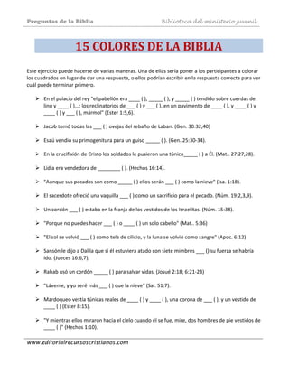 Preguntas de la Biblia Biblioteca del ministerio juvenil
www.editorialrecursoscristianos.com
15 COLORES DE LA BIBLIA 
Este ejercicio puede hacerse de varias maneras. Una de ellas sería poner a los participantes a colorar 
los cuadrados en lugar de dar una respuesta, o ellos podrían escribir en la respuesta correcta para ver 
cuál puede terminar primero.  
 
En el palacio del rey "el pabellón era ____ ( ), _____ ( ), y _____ ( ) tendido sobre cuerdas de 
lino y ____ ( )...: los reclinatorios de ___ ( ) y ___ ( ), en un pavimento de ____ ( ), y ____ ( ) y 
____ ( ) y ___ ( ), mármol" (Ester 1:5,6). 
 
Jacob tomó todas las ___ ( ) ovejas del rebaño de Laban. (Gen. 30:32,40)  
 
Esaú vendió su primogenitura para un guiso _____ ( ). (Gen. 25:30‐34).  
 
En la crucifixión de Cristo los soldados le pusieron una túnica_____ ( ) a Él. (Mat.. 27:27,28).  
 
Lidia era vendedora de ________ ( ). (Hechos 16:14). 
 
"Aunque sus pecados son como _____ ( ) ellos serán ___ ( ) como la nieve" (Isa. 1:18).  
 
El sacerdote ofreció una vaquilla ___ ( ) como un sacrificio para el pecado. (Núm. 19:2,3,9).  
 
Un cordón ___ ( ) estaba en la franja de los vestidos de los Israelítas. (Núm. 15:38).  
 
"Porque no puedes hacer ___ ( ) o ____ ( ) un solo cabello" (Mat.. 5:36)  
 
"El sol se volvió ___ ( ) como tela de cilicio, y la luna se volvió como sangre" (Apoc. 6:12)  
 
Sansón le dijo a Dalila que si él estuviera atado con siete mimbres ___ () su fuerza se habría 
ido. (Jueces 16:6,7).  
 
Rahab usó un cordón _____ ( ) para salvar vidas. (Josué 2:18; 6:21‐23)  
 
"Láveme, y yo seré más ___ ( ) que la nieve" (Sal. 51:7). 
 
Mardoqueo vestía túnicas reales de ____ ( ) y ____ ( ), una corona de ___ ( ), y un vestido de 
____ ( ) (Ester 8:15). 
 
"Y mientras ellos miraron hacia el cielo cuando él se fue, mire, dos hombres de pie vestidos de 
____ ( )" (Hechos 1:10). 
 