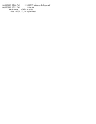 06/11/2009 02:06 PM 118,883 97 Milagros de Jesus.pdf
06/15/2009 07:25 PM 0 list.txt
48 archivos 3,795,854 bytes
2 dirs 10,705,313,792 bytes libres
 