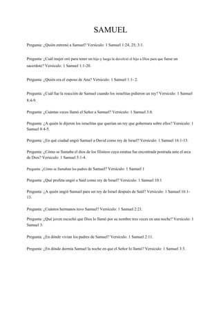 SAMUEL
Pregunta: ¿Quién entrenó a Samuel? Versículo: 1 Samuel 1:24, 25; 3:1.
Pregunta: ¿Cuál mujer oró para tener un hijo y luego le devolvió el hijo a Dios para que fuese un
sacerdote? Versículo: 1 Samuel 1:1-20.
Pregunta: ¿Quién era el esposo de Ana? Versículo: 1 Samuel 1:1- 2.
Pregunta: ¿Cuál fue la reacción de Samuel cuando los israelitas pidieron un rey? Versículo: 1 Samuel
8:4-9.
Pregunta: ¿Cuántas veces llamó el Señor a Samuel? Versículo: 1 Samuel 3:8.
Pregunta: ¿A quién le dijeron los israelitas que querían un rey que gobernara sobre ellos? Versículo: 1
Samuel 8:4-5.
Pregunta: ¿En qué ciudad ungió Samuel a David como rey de Israel? Versículo: 1 Samuel 16:1-13.
Pregunta: ¿Cómo se llamaba el dios de los filisteos cuya estatua fue encontrada postrada ante el arca
de Dios? Versículo: 1 Samuel 5:1-4.
Pregunta: ¿Cómo se llamaban los padres de Samuel? Versículo: 1 Samuel 1
Pregunta: ¿Qué profeta ungió a Saúl como rey de Israel? Versículo: 1 Samuel 10:1
Pregunta: ¿A quién ungió Samuel para ser rey de Israel después de Saúl? Versículo: 1 Samuel 16:1-
13.
Pregunta: ¿Cuántos hermanos tuvo Samuel? Versículo: 1 Samuel 2:21.
Pregunta: ¿Qué joven escuchó que Dios lo llamó por su nombre tres veces en una noche? Versículo: 1
Samuel 3.
Pregunta: ¿En dónde vivían los padres de Samuel? Versículo: 1 Samuel 2:11.
Pregunta: ¿En dónde dormía Samuel la noche en que el Señor lo llamó? Versículo: 1 Samuel 3:3.
 
 