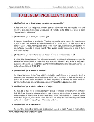 Preguntas de la Biblia Biblioteca del ministerio juvenil
www.editorialrecursoscristianos.com
18 CIENCIA, PROFECIA Y FUTURO 
¿Quién afirmó que la tierra flota en el espacio, sin apoyo visible? 
 
R.‐Job  (Job  26:7).  Las  fotografías  tomadas  por  los  astronautas  que  han  viajado  a  la  luna, 
muestran con gran claridad esta verdad, que Job ya había dicho 3,500 años antes, al decir: 
"Cuelga la tierra sobre nada". 
 
¿Quién afirmó que la tierra gira sobre su eje? 
 
R. ‐ Cristo. Hablando de su venida dijo: "Os digo que aquella noche estarán dos en una cama" 
(Lucas  17:34);  "Dos  mujeres  estarán  moliendo  juntas"  (Lucas  17:35)  y  "Dos  estarán  en  el 
campo" (Lucas 17:36). ¿Cómo puede ser de noche en un lugar, mientras que, en los otros dos 
es  mañana  y  mediodía  al  mismo  instante?  Esto  puede  suceder  solamente  al  girar  la  tierra 
sobre su propio eje. 
 
¿Quién afirmó que hay millones de estrellas en el cielo, como la arena del mar? 
 
R. ‐ Dios. El le dijo a Abraham: "Por mí mismo he jurado, multiplicaré tu descendencia como las 
estrellas  del  cielo  y  como  la  arena  que  está  a  la  orilla  del  mar".  Hoy,  si  se  le  pregunta  a 
cualquier astrónomo, nos responderá que hay millones de estrellas en el cielo, como arena a la 
orilla del mar. (Génesis 22:16, 17.) 
 
¿Quién afirmó que el mundo es redondo?  
 
R. ‐ El profeta Isaías. El dijo: "¿No sabéis? ¿No habéis oído? ¿Nunca os lo han dicho desde el 
principio? ¿No habéis sido enseñados desde que la tierra se fundó? El está sentado sobre el 
círculo  de  la  tierra,  cuyos  moradores  son  como  langostas;  él  extiende  los  cielos  como  una 
cortina, los despliega como una tienda para morar" (Isaías 40:21, 22; Santiago 3:6). 
 
¿Quién afirmó que el interior de la tierra es fuego. 
 
R. ‐ Fue Job. El dijo: "De la tierra nace el pan y debajo de ella está como convertida en fuego" 
(Job  28:5).  La  ciencia  lo  aprueba,  al  tener  hoy  en  día  un  conocimiento  a  fondo  del  globo 
terráqueo y de la superficie de la tierra. Así nos dice que la capa superior, la cual es de 35 a 80 
kilómetros de grueso, es bastante sólida. Pero más allá de los 80 kilómetros de profundidad, 
es líquida como el hierro que fluye del horno de fundición. 
 
¿Quién afirmó que el viento pesa? 
 
R. ‐Job. "Dios entiende el camino de la sabiduría, y conoce su lugar. Porque él mira hasta los 
 