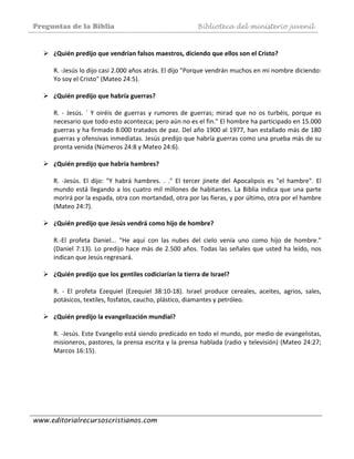 Preguntas de la Biblia Biblioteca del ministerio juvenil
www.editorialrecursoscristianos.com
 
¿Quién predijo que vendrían falsos maestros, diciendo que ellos son el Cristo? 
 
R. ‐Jesús lo dijo casi 2.000 años atrás. El dijo "Porque vendrán muchos en mi nombre diciendo: 
Yo soy el Cristo" (Mateo 24:5). 
 
¿Quién predijo que habría guerras? 
 
R.  ‐  Jesús.  `  Y  oiréis  de  guerras  y  rumores  de  guerras;  mirad  que  no  os  turbéis,  porque  es 
necesario que todo esto acontezca; pero aún no es el fin." El hombre ha participado en 15.000 
guerras y ha firmado 8.000 tratados de paz. Del año 1900 al 1977, han estallado más de 180 
guerras y ofensivas inmediatas. Jesús predijo que habría guerras como una prueba más de su 
pronta venida (Números 24:8 y Mateo 24:6). 
 
¿Quién predijo que habría hambres? 
 
R.  ‐Jesús.  El  dijo:  "Y  habrá  hambres.  .  ."  El  tercer  jinete  del  Apocalipsis  es  "el  hambre".  El 
mundo está llegando a los cuatro mil millones de habitantes. La Biblia indica que una parte 
morirá por la espada, otra con mortandad, otra por las fieras, y por último, otra por el hambre 
(Mateo 24:7). 
 
¿Quién predijo que Jesús vendrá como hijo de hombre? 
 
R.‐El  profeta  Daniel...  "He  aquí  con  las  nubes  del  cielo  venía  uno  como  hijo  de  hombre." 
(Daniel 7:13). Lo predijo hace más de 2.500 años. Todas las señales que usted ha leído, nos 
indican que Jesús regresará. 
 
¿Quién predijo que los gentiles codiciarían la tierra de Israel? 
 
R.  ‐  El  profeta  Ezequiel  (Ezequiel  38:10‐18).  Israel  produce  cereales,  aceites,  agrios,  sales, 
potásicos, textiles, fosfatos, caucho, plástico, diamantes y petróleo. 
 
¿Quién predijo la evangelización mundial?  
 
R. ‐Jesús. Este Evangelio está siendo predicado en todo el mundo, por medio de evangelistas, 
misioneros, pastores, la prensa escrita y la prensa hablada (radio y televisión) (Mateo 24:27; 
Marcos 16:15). 
 