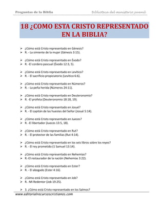 Preguntas de la Biblia Biblioteca del ministerio juvenil
www.editorialrecursoscristianos.com
18 ¿COMO ESTA CRISTO REPRESENTADO 
EN LA BIBLIA? 
¿Cómo está Cristo representado en Génesis? 
R. ‐ La simiente de la mujer (Génesis 3:15). 
 
¿Cómo está Cristo representado en Éxodo?  
R. ‐El cordero pascual (Éxodo 12:3, 5). 
 
¿Cómo está Cristo representado en Levítico?  
R. ‐ El sacrificio propiciatorio (Levítico 6:6).  
 
¿Cómo está Cristo representado en Números? 
R. ‐ La peña herida (Números 24:11). 
 
¿Cómo está Cristo representado en Deuteronomio? 
R. ‐El profeta (Deuteronomio 18:18, 19). 
 
¿Cómo está Cristo representado en Josué?  
R. ‐ El capitán de las huestes del Señor (Josué 5:14). 
 
¿Cómo está Cristo representado en Jueces?  
R. ‐El libertador (Jueces 13:5, 18). 
 
¿Cómo está Cristo representado en Rut?  
R. ‐ El protector de las familias (Rut 4:14). 
 
¿Cómo está Cristo representado en los seis libros sobre los reyes? 
R. ‐ El rey prometido (1 Samuel 13:14). 
 
¿Cómo está Cristo representado en Nehemías? 
R.‐El restaurador de la nación (Nehemías 3:22). 
 
¿Cómo está Cristo representado en Ester?  
R. ‐ El abogado (Ester 4:16). 
 
¿Cómo está Cristo representado en Job?  
R. ‐Mi Redentor (Job 19:25). 
 
3. ¿Cómo está Cristo representado en los Salmos? 
 