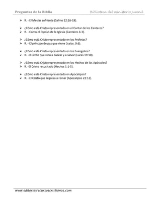 Preguntas de la Biblia Biblioteca del ministerio juvenil
www.editorialrecursoscristianos.com
R. ‐ El Mesías sufriente (Salmo 22:16‐18). 
 
¿Cómo está Cristo representado en el Cantar de los Cantares? 
R. ‐ Como el Esposo de la Iglesia (Cantares 6:3). 
 
¿Cómo está Cristo representado en los Profetas? 
R. ‐ El príncipe de paz que viene (Isaías .9:6). 
 
¿Cómo está Cristo representado en los Evangelios? 
R. ‐El Cristo que vino a buscar y a salvar (Lucas 19:10). 
 
¿Cómo está Cristo representado en los Hechos de los Apóstoles? 
R. ‐El Cristo resucitado (Hechos 1:1‐5). 
 
¿Cómo está Cristo representado en Apocalipsis? 
R. ‐ El Cristo que regresa a reinar (Apocalipsis 22:12). 
 