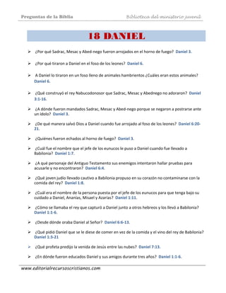 Preguntas de la Biblia Biblioteca del ministerio juvenil
www.editorialrecursoscristianos.com
18 DANIEL
 ¿Por qué Sadrac, Mesac y Abed‐nego fueron arrojados en el horno de fuego?  Daniel 3. 
 
 ¿Por qué tiraron a Daniel en el foso de los leones?  Daniel 6. 
 
 A Daniel lo tiraron en un foso lleno de animales hambrientos ¿Cuáles eran estos animales?  
Daniel 6. 
 
 ¿Qué construyó el rey Nabucodonosor que Sadrac, Mesac y Abednego no adoraron?  Daniel 
3:1‐16.  
 
 ¿A dónde fueron mandados Sadrac, Mesac y Abed‐nego porque se negaron a postrarse ante 
un ídolo?  Daniel 3.  
 
 ¿De qué manera salvó Dios a Daniel cuando fue arrojado al foso de los leones?  Daniel 6:20‐
21.  
 
 ¿Quiénes fueron echados al horno de fuego?  Daniel 3.  
 
 ¿Cuál fue el nombre que el jefe de los eunucos le puso a Daniel cuando fue llevado a 
Babilonia?  Daniel 1:7.  
 
 ¿A qué personaje del Antiguo Testamento sus enemigos intentaron hallar pruebas para 
acusarle y no encontraron?  Daniel 6:4.  
 
 ¿Qué joven judío llevado cautivo a Babilonia propuso en su corazón no contaminarse con la 
comida del rey?  Daniel 1:8. 
 
 ¿Cuál era el nombre de la persona puesta por el jefe de los eunucos para que tenga bajo su 
cuidado a Daniel, Ananías, Misael y Azarías?  Daniel 1:11.  
 
 ¿Cómo se llamaba el rey que capturó a Daniel junto a otros hebreos y los llevó a Babilonia?  
Daniel 1:1‐6.  
 
 ¿Desde dónde oraba Daniel al Señor?  Daniel 6:6‐13.  
 
 ¿Qué pidió Daniel que se le diese de comer en vez de la comida y el vino del rey de Babilonia?  
Daniel 1:3‐21  
 
 ¿Qué profeta predijo la venida de Jesús entre las nubes?  Daniel 7:13.  
 
 ¿En dónde fueron educados Daniel y sus amigos durante tres años?  Daniel 1:1‐6.  
 
 