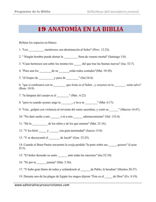 Preguntas de la Biblia Biblioteca del ministerio juvenil
www.editorialrecursoscristianos.com
 
19 ANATOMÍA EN LA BIBLIA
Rellene los espacios en blanco
1. "Los __________ mentirosos son abominación al Señor" (Prov. 12:22).
2. " Ningún hombre puede domar la _________ llena de veneno mortal" (Santiago 3:8).
3. "Cuan hermosos son sobre los montes los _____ del que trae las buenas nuevas" (Isa. 52:7).
4. "Pues aun los ________de su _______están todos contados"(Mat. 10:30).
5. "él limpio de __________y puro de ________" (Sal.24:4).
6. "que si confesares con tu ________ que Jesús es el Señor , y creyeres en tu _______. serás salvo"
(Rom. 10:9)
7. "la lámpara del cuerpo es el ________" (Mat.. 6:22)
8. "pero tu cuando ayunes unge tu _______, y lava tu ________" (Mat. 6:17).
9. "Uno...golpeó con violencia al sirviente del sumo sacerdote, y cortó su ______" (Marcos 14:47).
10. "No daré sueño a mis ______ o ni a mis ______ adormecimiento" (Sal. 132:4).
11. "De la __________ de los niños y de los que maman" (Mat. 21:16).
12. "Y los hirió _____ y ______ con gran mortandad" (Jueces 15:8).
13. "Y se descoyuntó el _______ de Jacob" (Gen. 32:25).
14. Cuando el Buen Pastor encuentra la oveja perdida "la pone sobre sus _____, gozoso" (Lucas
I5:5).
15. "El Señor desnudo su santo ______ ante todas las naciones" (Isa 52:10).
16. "Ni por tu ______ jurarás" (Mat. 5:36).
17. "Y hubo gran llanto de todos y echándosele al ______ de Pablo, le besaban" (Hechos 20:37)
19. Durante uno de las plagas de Egipto los magos dijeron "Éste es el _____ de Dios" (Ex. 8:19).
 
