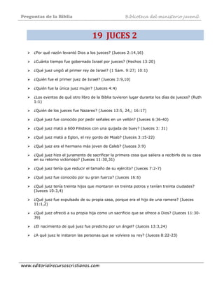 Preguntas de la Biblia Biblioteca del ministerio juvenil
www.editorialrecursoscristianos.com
19  JUCES 2  
¿Por qué razón levantó Dios a los jueces? (Jueces 2:14,16)
¿Cuánto tiempo fue gobernado Israel por jueces? (Hechos 13:20)
¿Qué juez ungió al primer rey de Israel? (1 Sam. 9:27; 10:1)
¿Quién fue el primer juez de Israel? (Jueces 3:9,10)
¿Quién fue la única juez mujer? (Jueces 4:4)
¿Los eventos de qué otro libro de la Biblia tuvieron lugar durante los días de jueces? (Ruth
1:1)
¿Quién de los jueces fue Nazareo? (Jueces 13:5, 24,; 16:17)
¿Qué juez fue conocido por pedir señales en un vellón? (Jueces 6:36-40)
¿Qué juez mató a 600 Filisteos con una quijada de buey? (Jueces 3: 31)
¿Qué juez mató a Eglon, el rey gordo de Moab? (Jueces 3:15-22)
¿Qué juez era el hermano más joven de Caleb? (Jueces 3:9)
¿Qué juez hizo el juramento de sacrificar la primera cosa que saliera a recibirlo de su casa
en su retorno victorioso? (Jueces 11:30,31)
¿Qué juez tenía que reducir el tamaño de su ejército? (Jueces 7:2-7)
¿Qué juez fue conocido por su gran fuerza? (Jueces 16:6)
¿Qué juez tenía treinta hijos que montaron en treinta potros y tenían treinta ciudades?
(Jueces 10:3,4)
¿Qué juez fue expulsado de su propia casa, porque era el hijo de una ramera? (Jueces
11:1,2)
¿Qué juez ofreció a su propia hija como un sacrificio que se ofrece a Dios? (Jueces 11:30-
39)
¿El nacimiento de qué juez fue predicho por un ángel? (Jueces 13:3,24)
¿A qué juez le instaron las personas que se volviera su rey? (Jueces 8:22-23)
 