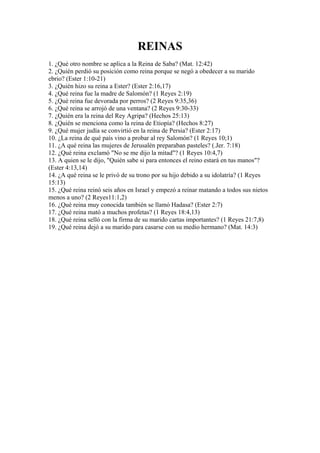 REINAS
1. ¿Qué otro nombre se aplica a la Reina de Saba? (Mat. 12:42)
2. ¿Quién perdió su posición como reina porque se negó a obedecer a su marido
ebrio? (Ester 1:10-21)
3. ¿Quién hizo su reina a Ester? (Ester 2:16,17)
4. ¿Qué reina fue la madre de Salomón? (1 Reyes 2:19)
5. ¿Qué reina fue devorada por perros? (2 Reyes 9:35,36)
6. ¿Qué reina se arrojó de una ventana? (2 Reyes 9:30-33)
7. ¿Quién era la reina del Rey Agripa? (Hechos 25:13)
8. ¿Quién se menciona como la reina de Etiopía? (Hechos 8:27)
9. ¿Qué mujer judía se convirtió en la reina de Persia? (Ester 2:17)
10. ¿La reina de qué país vino a probar al rey Salomón? (1 Reyes 10;1)
11. ¿A qué reina las mujeres de Jerusalén preparaban pasteles? (.Jer. 7:18)
12. ¿Qué reina exclamó "No se me dijo la mitad"? (1 Reyes 10:4,7)
13. A quien se le dijo, "Quién sabe si para entonces el reino estará en tus manos"?
(Ester 4:13,14)
14. ¿A qué reina se le privó de su trono por su hijo debido a su idolatría? (1 Reyes
15:13)
15. ¿Qué reina reinó seis años en Israel y empezó a reinar matando a todos sus nietos
menos a uno? (2 Reyes11:1,2)
16. ¿Qué reina muy conocida también se llamó Hadasa? (Ester 2:7)
17. ¿Qué reina mató a muchos profetas? (1 Reyes 18:4,13)
18. ¿Qué reina selló con la firma de su marido cartas importantes? (1 Reyes 21:7,8)
19. ¿Qué reina dejó a su marido para casarse con su medio hermano? (Mat. 14:3)
 