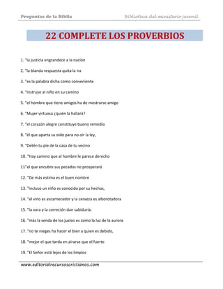 Preguntas de la Biblia Biblioteca del ministerio juvenil
www.editorialrecursoscristianos.com
22 COMPLETE LOS PROVERBIOS 
1. "la justicia engrandece a la nación  
 
2. "la blanda respuesta quita la ira 
 
3. "es la palabra dicha como conveniente  
 
4. "Instruye al niño en su camino  
 
5. "el hombre que tiene amigos ha de mostrarse amigo  
 
6. "Mujer virtuosa ¿quién la hallará?  
 
7. "el corazón alegre constituye bueno remedio 
 
8. "él que aparta su oido para no oír la ley,  
 
9. "Detén tu pie de la casa de tu vecino  
 
10. "Hay camino que al hombre le parece derecho 
 
11"el que encubre sus pecados no prosperará 
 
12. "De más estima es el buen nombre  
 
13. "incluso un niño es conocido por su hechos,  
 
14. "el vino es escarnecedor y la cerveza es alborotadora 
 
15. "la vara y la correción dan sabiduría: 
 
16. "más la senda de los justos es como la luz de la aurora 
 
17. "no te nieges ha hacer el bien a quien es debido,  
 
18. "mejor el que tarda en airarse que el fuerte 
 
19. "El Señor está lejos de los limpíos  
 
 