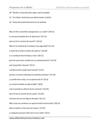 Preguntas de la Biblia Biblioteca del ministerio juvenil
www.editorialrecursoscristianos.com
20. "Donde no hay dirección sabia, caerá el pueblo  
 
21. "Los labios mentirosos son abominación al Señor:  
 
22. "Antes del quebrantamiento es la soberbia  
 
 
 
Mas el niño consentido avergonzará a su madre" (29:15)  
 
no sea que hastiado de ti te aborrezca" (25:17)  
 
pero su fin es camino de muerte" (14:12)  
 
Más en la multitud de consejeros hay seguridad" (11:14)  
 
y antes de la caída la altivez de espíritu" (16:18) 
 
si su conducta fuere limpia y recta" (20:11)  
 
pero los que hacen verdad son su contentamiento" (12:22) 
 
que las grandes riquezas" (22:1)  
 
cuando tuvieres poder para hacerlo" (3:27)  
 
porque su estima sobrepasa las piedras preciosas" (31:10)  
 
y cuando fuere viejo, no se apartará de él" (22:6) 
 
su oración también es abominable" (28:9)  
 
más el pecado es afrenta de las naciones" (14:34). 
 
pero él oye la oración de los justos" (15:29). 
 
manzana de oro con figuras de plata" (25:11). 
 
Más el que los confiesa y se aparta tendrá misericordia" (28:13). 
 
Más el espíritu triste seca los huesos" (17:22)  
 
y cualquiera que por ellos yerra no es sabio" (20:1)  
 
 