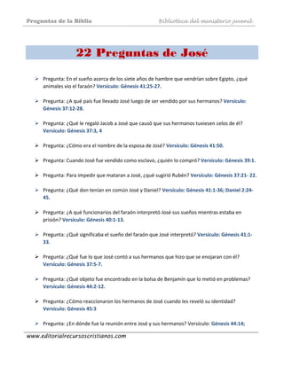 Preguntas de la Biblia Biblioteca del ministerio juvenil
www.editorialrecursoscristianos.com
 
22 Preguntas de José
 
Pregunta: En el sueño acerca de los siete años de hambre que vendrían sobre Egipto, ¿qué 
animales vio el faraón? Versículo: Génesis 41:25‐27. 
 
Pregunta: ¿A qué país fue llevado José luego de ser vendido por sus hermanos? Versículo: 
Génesis 37:12‐28. 
 
Pregunta: ¿Qué le regaló Jacob a José que causó que sus hermanos tuviesen celos de él? 
Versículo: Génesis 37:3, 4 
 
Pregunta: ¿Cómo era el nombre de la esposa de José? Versículo: Génesis 41:50.  
 
Pregunta: Cuando José fue vendido como esclavo, ¿quién lo compró? Versículo: Génesis 39:1.  
 
Pregunta: Para impedir que mataran a José, ¿qué sugirió Rubén? Versículo: Génesis 37:21‐ 22. 
 
Pregunta: ¿Qué don tenían en común José y Daniel? Versículo: Génesis 41:1‐36; Daniel 2:24‐
45. 
 
Pregunta: ¿A qué funcionarios del faraón interpretó José sus sueños mientras estaba en 
prisión? Versículo: Génesis 40:1‐13. 
 
Pregunta: ¿Qué significaba el sueño del faraón que José interpretó? Versículo: Génesis 41:1‐
33. 
 
Pregunta: ¿Qué fue lo que José contó a sus hermanos que hizo que se enojaran con él? 
Versículo: Génesis 37:5‐7.  
 
Pregunta: ¿Qué objeto fue encontrado en la bolsa de Benjamín que lo metió en problemas? 
Versículo: Génesis 44:2‐12. 
 
Pregunta: ¿Cómo reaccionaron los hermanos de José cuando les reveló su identidad? 
Versículo: Génesis 45:3 
 
Pregunta: ¿En dónde fue la reunión entre José y sus hermanos? Versículo: Génesis 44:14; 
 