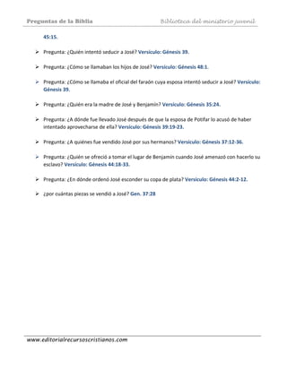 Preguntas de la Biblia Biblioteca del ministerio juvenil
www.editorialrecursoscristianos.com
45:15. 
 
Pregunta: ¿Quién intentó seducir a José? Versículo: Génesis 39. 
 
Pregunta: ¿Cómo se llamaban los hijos de José? Versículo: Génesis 48:1.  
 
Pregunta: ¿Cómo se llamaba el oficial del faraón cuya esposa intentó seducir a José? Versículo: 
Génesis 39. 
 
Pregunta: ¿Quién era la madre de José y Benjamín? Versículo: Génesis 35:24. 
 
Pregunta: ¿A dónde fue llevado José después de que la esposa de Potifar lo acusó de haber 
intentado aprovecharse de ella? Versículo: Génesis 39:19‐23. 
 
Pregunta: ¿A quiénes fue vendido José por sus hermanos? Versículo: Génesis 37:12‐36.  
 
Pregunta: ¿Quién se ofreció a tomar el lugar de Benjamín cuando José amenazó con hacerlo su 
esclavo? Versículo: Génesis 44:18‐33. 
 
Pregunta: ¿En dónde ordenó José esconder su copa de plata? Versículo: Génesis 44:2‐12. 
 
¿por cuántas piezas se vendió a José? Gen. 37:28  
 
