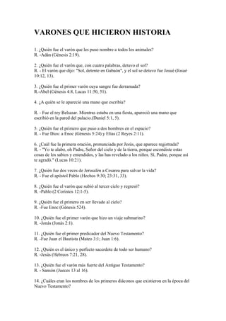 VARONES QUE HICIERON HISTORIA
1. ¿Quién fue el varón que les puso nombre a todos los animales?
R. -Adán (Génesis 2:19).
2. ¿Quién fue el varón que, con cuatro palabras, detuvo el sol?
R. - El varón que dijo: "Sol, detente en Gabaón", y el sol se detuvo fue Josué (Josué
10:12, 13).
3. ¿Quién fue el primer varón cuya sangre fue derramada?
R.-Abel (Génesis 4:8, Lucas 11:50, 51).
4. ¿A quién se le apareció una mano que escribía?
R. - Fue el rey Belsasar. Mientras estaba en una fiesta, apareció una mano que
escribió en la pared del palacio.(Daniel 5:1, 5).
5. ¿Quién fue el primero que puso a dos hombres en el espacio?
R. - Fue Dios: a Enoc (Génesis 5:24) y Elías (2 Reyes 2:11).
6. ¿Cuál fue la primera oración, pronunciada por Jesús, que aparece registrada?
R. - "Yo te alabo, oh Padre, Señor del cielo y de la tierra, porque escondiste estas
cosas de los sabios y entendidos, y las has revelado a los niños. Sí, Padre, porque así
te agradó." (Lucas 10:21).
7. ¿Quién fue dos veces de Jerusalén a Cesarea para salvar la vida?
R. - Fue el apóstol Pablo (Hechos 9:30; 23:31, 33).
8. ¿Quién fue el varón que subió al tercer cielo y regresó?
R. -Pablo (2 Corintos 12:1-5).
9. ¿Quién fue el primero en ser llevado al cielo?
R. -Fue Enoc (Génesis 524).
10. ¿Quién fue el primer varón que hizo un viaje submarino?
R. -Jonás (Jonás 2:1).
11. ¿Quién fue el primer predicador del Nuevo Testamento?
R. -Fue Juan el Bautista (Mateo 3:1; Juan 1:6).
12. ¿Quién es el único y perfecto sacerdote de todo ser humano?
R. -Jesús (Hebreos 7:21, 28).
13. ¿Quién fue el varón más fuerte del Antiguo Testamento?
R. - Sansón (Jueces 13 al 16).
14. ¿Cuáles eran los nombres de los primeros diáconos que existieron en la época del
Nuevo Testamento?
 