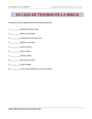 Preguntas de la Biblia Biblioteca del ministerio juvenil
www.editorialrecursoscristianos.com
10 CAZA DE TESOROS DE LA BIBLIA 
Encuentre el libro y capítulo donde estas historias aparecen.  
 
 
1. ___________Abraham sacrifica a Isaac  
 
2. ___________Adán y Eva tentados 
 
3. ___________Conversión de Saulo de Tarso  
 
4. ___________Moisés en una cesta 
 
5. ___________José y su túnica 
 
6. ___________David y Goliat  
 
7. ___________Sansón y Dalila  
 
8. ___________Noé entra en el arca  
 
9. ___________El hijo Prodigo  
 
10. __________Los tres niños hebreos en el horno ardiente
 