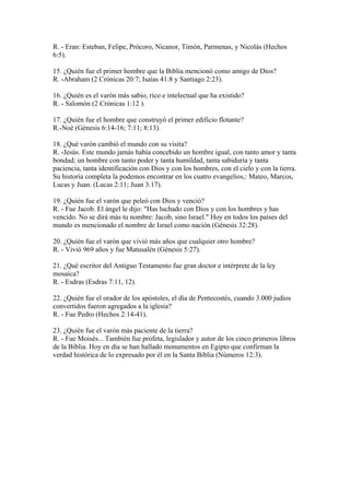 R. - Eran: Esteban, Felipe, Prócoro, Nicanor, Timón, Parmenas, y Nicolás (Hechos
6:5).
15. ¿Quién fue el primer hombre que la Biblia mencionó como amigo de Dios?
R. -Abraham (2 Crónicas 20:7; Isaías 41:8 y Santiago 2:23).
16. ¿Quién es el varón más sabio, rico e intelectual que ha existido?
R. - Salomón (2 Crónicas 1:12 ).
17. ¿Quién fue el hombre que construyó el primer edificio flotante?
R.-Noé (Génesis 6:14-16; 7:11; 8:13).
18. ¿Qué varón cambió el mundo con su visita?
R. -Jesús. Este mundo jamás había concebido un hombre igual, con tanto amor y tanta
bondad; un hombre con tanto poder y tanta humildad, tanta sabiduría y tanta
paciencia, tanta identificación con Dios y con los hombres, con el cielo y con la tierra.
Su historia completa la podemos encontrar en los cuatro evangelios,: Mateo, Marcos,
Lucas y Juan. (Lucas 2:11; Juan 3:17).
19. ¿Quién fue el varón que peleó con Dios y venció?
R. - Fue Jacob. El ángel le dijo: "Has luchado con Dios y con los hombres y has
vencido. No se dirá más tu nombre: Jacob, sino Israel." Hoy en todos los países del
mundo es mencionado el nombre de Israel como nación (Génesis 32:28).
20. ¿Quién fue el varón que vivió más años que cualquier otro hombre?
R. - Vivió 969 años y fue Matusalén (Génesis 5:27).
21. ¿Qué escritor del Antiguo Testamento fue gran doctor e intérprete de la ley
mosaica?
R. - Esdras (Esdras 7:11, 12).
22. ¿Quién fue el orador de los apóstoles, el día de Pentecostés, cuando 3.000 judíos
convertidos fueron agregados a la iglesia?
R. - Fue Pedro (Hechos 2:14-41).
23. ¿Quién fue el varón más paciente de la tierra?
R. - Fue Moisés... También fue profeta, legislador y autor de los cinco primeros libros
de la Biblia. Hoy en día se han hallado monumentos en Egipto que confirman la
verdad histórica de lo expresado por él en la Santa Biblia (Números 12:3).
 