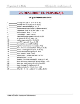 Preguntas de la Biblia Biblioteca del ministerio juvenil
www.editorialrecursoscristianos.com
25 DESCUBRE EL PERSONAJE 
¿EN QUIEN ESTOY PENSANDO?
1. __________el discípulo que dudó (Juan 20:24,25)  
2. __________el discípulo que Creyó (Juan 21:20,24)  
3. __________primer Sumo sacerdote (Ex. 28:1,2)  
4. __________Sucedió a Elías como profeta (1 Reyes 19:13,16)  
5. __________fue vendido como un esclavo (Gen. 37:28)  
6. __________Bautizó a Jesús (Mat. 3:13‐15)  
7. __________El más sabio (1 Reyes 4:30,31)  
8. __________era un esclavo que escapó (Filemón 10‐18)  
9. __________un leproso de Siria (2 Reyes 5:1)  
10. _________Madre de gemelos (Gen. 25:20,24)  
11. _________tuvo 700 esposas (1 Reyes 11:2,3)  
12. _________Nuestro Adversario (1 Pedro 5:8)  
13. _________El primer asesino en el mundo (Gen. 4:8)  
14. _________Reina malvada esposa de Acab (1 Reyes 21:25)  
15. _________Vendió su Primogenitura (Gen. 25:30‐33)  
16. _________Primer obrero metalúrgico (Gen. 4:22)  
17. _________Reina hermosa (Ester 2:7,17)  
18. _________primer mártir Cristiano (Hechos 7:58,59)  
19. _________Nuera fiel (Rut 1:14‐16)  
20. _________decapitó 450 profetas de Baal (1 Reyes 18:22,40)  
21. _________Sumo Sacerdote que atendía Samuel (1 Sam. 3:1‐5)  
22. _________Mujer que hacía buenas obras (Hechos 9:39)  
23. _________Mujer Juez y profetisa (Jueces 4:4)  
24. _________Madre de todos los viviente (Gen. 3:20)  
25. _________El hombre de más edad de la tierra (Gen. 5:27) 
 
 